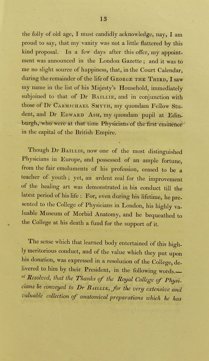 the folly of old age, I must candidly acknowledge, nay, I am proud to say, that my vanity was not a little flattered by this kind proposal. In a few days after this offer, my appoint- ment was announced in the London Gazette ; and it was to me no slight source of happiness, that, in the Court Calendar, during the remainder of the life of George the Third, I saw my name in the list of his Majesty's Household, immediately subjoined to that of Dr Baillie, and in conjunction with those of Dr Carmjchael Smyth, my quondam Fellow Stu- dent, and Dr Edward Ash, my quondam pupil at Edin- bargh,-wbo'were at that time Physicians of the first eminence^ in the capital of the British Empire. Though Dr Baillie, now one of the most distinguished Physicians in Europe, and possessed of an ample fortune, from the fair emoluments of his profession, ceased to be a teacher of. youth ; yet, an ardent zeal for the improvement of the healing art was demonstrated in his conduct till the latest period of his life : For, even during his hfetime, he pre- sented to the College of Physicians in London, his highly va- luable Museum of Morbid Anatomy, and he bequeathed to the College at his death a fund for the support of it. The sense which that learned body entertained of this high- ly meritorious conduct, and of the value which they put upon his donation, was expressed in a resolution of the College, de- livered to him by their President, in the following words.— '^ Resolved, that the Thanks of the Royal College of Physu dams he conveyed to Dr Baillie, for the very extensive and valuable collection of anatomical preparations zvhich he has