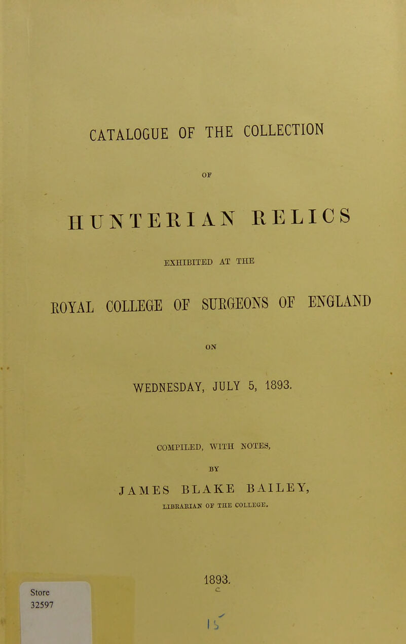 CATALOGUE OF THE COLLECTION OF HUNTERIAN RELICS EXHIBITED AT THE EOYAL COLLEGE OF SUEGEONS OF ENGLAND ON WEDNESDAY, JULY 5, 1893. COMPILED, WITH NOTES, BY JAMES BLAKE BAILEY, LIKKARIAN 01? THE COLLEGE. 1893. Store 32597 ✓ lb