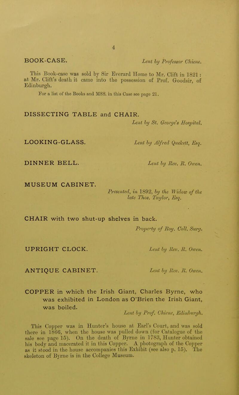 BOOK-CASE. Lent by Professor Ohiene. This Book-case was sold by Sir Everard Home to Mr. Clift in 1821: at Mr. Cliffs death it came into the possession of Prof. Goodsir, of Edinburgh. For a list of the Books and MSS. in this Case see page 21. DISSECTING TABLE and CHAIR. Lent by St. George's Hospital. LOOKING-GLASS. Lent by Alfred Quekett, Esq. DINNER BELL. Lent by Rev. R. Owen. MUSEUM CABINET. Presented, in 1892, by the Widow of the late Thos. Taylor, Esq. CHAIR with two shut-up shelves in back. Property of Roy. Ooll. Surg. UPRIGHT CLOCK. Lent by Rev. R. Owen. ANTIQUE CABINET. Lent by liev. R. Owen. COPPER in which the Irish Giant, Charles Byrne, who was exhibited in London as O'Brien the Irish Giant, was boiled. Lent by Prof. Chiene, Edinburgh. This Copper was in Hunter's house at Earl's Court, and was sold there in 1866, when the house was pulled down (for Catalogue of the sale see page 15). On the death of Byrne in 1783, Hunter obtained his body and macerated it in this Copper. A photograph of the Copper as it stood in the house accompanies this Exhibit (see also p. 15). The skeleton of Byrne is in the College Museum.