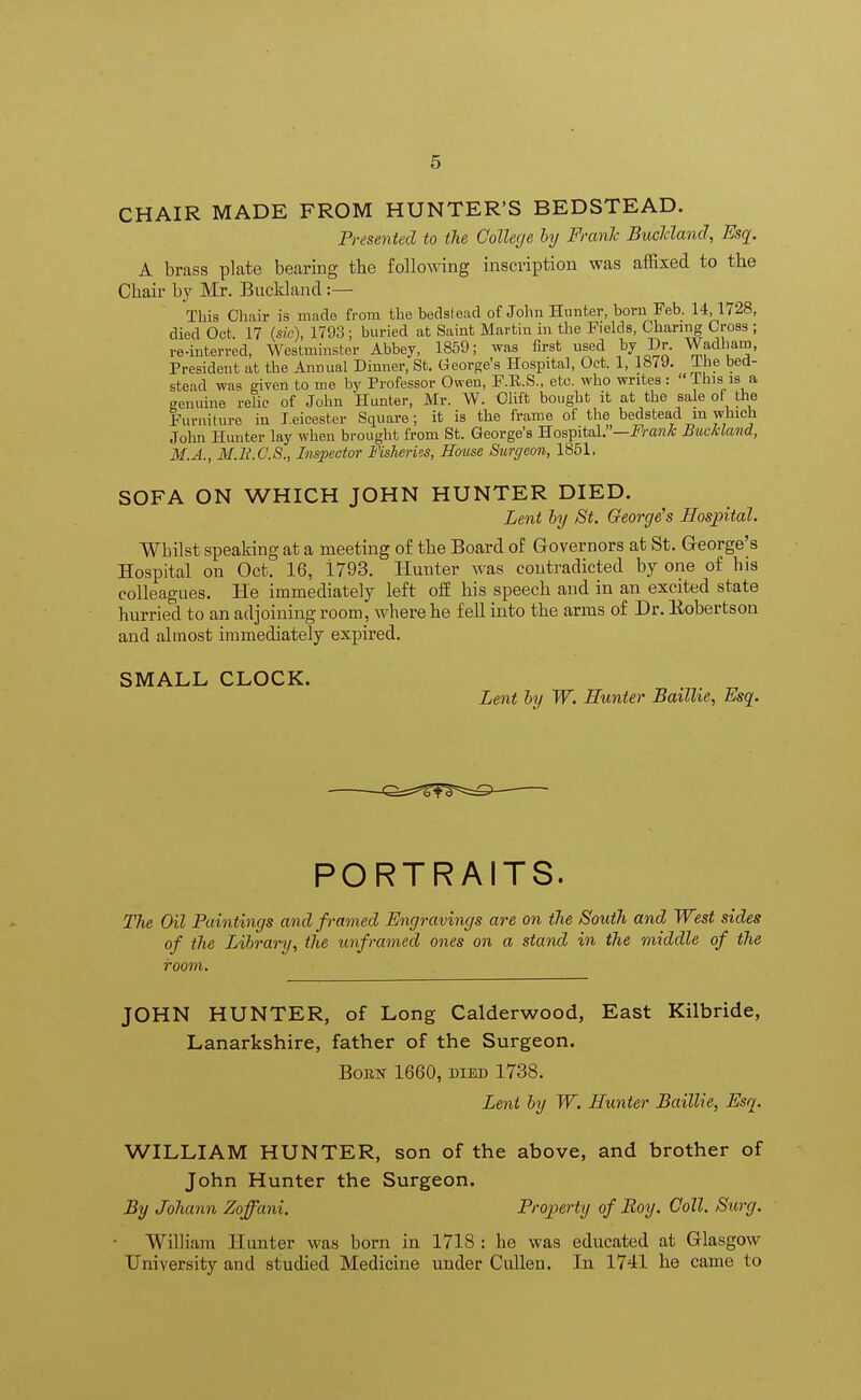 CHAIR MADE FROM HUNTER'S BEDSTEAD. Presented to the College by Frank Buclcland, Esq. A brass plate bearing the following inscription was affixed to the Chair by Mr. Buckland:— This Chair is made from the bedstead of John Hunter, born Feb. 14,1728, died Oct. 17 (sic), 1793; buried at Saint Martin in the Fields, Charing Cross ; re-interred, Westminster Abbey, 1859; was first vised by Dr. Wadham, President at the Annual Dinner, St. George's Hospital, Oct. 1, 1879. llie bed- stead was given to me by Professor Owen, F.E.S., etc. who writes:  This is a genuine relic of John Hunter, Mr. W. Olift bought it at the sale of the Furniture in Leicester Square; it is the frame of the bedstead in which John Hunter lay when brought from St. George's Hospital.—Frank Buckland, M.A., M.H.C.S., Inspector Fisheries, House Surgeon, 1851, SOFA ON WHICH JOHN HUNTER DIED. Lent by St. George's Hospital. Whilst speaking at a meeting of the Board of Governors at St. G-eorge's Hospital on Oct. 16, i793. Hunter was contradicted by one of his colleagues. He immediately left oif his speech and in an excited state hurried to an adjoining room, where he fell into the arms of Dr. Eobertson and almost immediately expired. SMALL CLOCK. Lent by W. Hunter Bailhe, Esq. PORTRAITS. The Oil Paintings and framed Engravings are on the South and West sides of the Library, the unframed ones on a stand in the middle of the room. JOHN HUNTER, of Long Calderwood, East Kilbride, Lanarkshire, father of the Surgeon. Born 1660, died 1738. Lent by W. Hunter Baillie, Esq. WILLIAM HUNTER, son of the above, and brother of John Hunter the Surgeon. By Johann Zoffani. Property of Boy. Coll. Surg. William Hunter was born in 1718 : he was educated at Glasgow University and studied Medicine under Cullen. In 1741 he came to