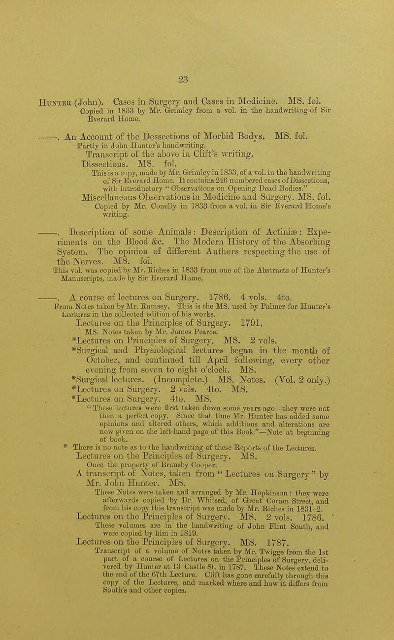 Hunter (John). Cases in Surgery and Cases in Medicine. MS. fol. Copied in 1833 by Mr. Griinley from a vol. in the handwriting of Sir Everard Home. . An Account of the Dessections of Morbid Bodys. MS. fol. Partly in Jobn Hunter's handwriting. Transcript of the above in Cliffs writing. Dissections. MS. fol. This is a c ipy, made by Mr. Grimley in 1833, of a vol. in the handwriting of Sir Everard Home. It contains 21(5 numbered cases of Dissections, with introductory  Observations on Opening Dead Bodies. Miscellaneous Observations in Medicine and Surgery. MS. fol. Copied by Mr. Conelly in 1833 from a vol. in Sir Everard Home's writing. . Description of some Animals: Description of Actinia?: Expe- riments on the Blood &c. The Modern History of the Absorbing System. The opinion of different Authors respecting the use of the Nerves. MS. fol. This vol. was copied by Mr. Riches in 1833 from oue of the Abstracts of Hunter's Manuscripts, made by Sir Everard Home. . A course of lectures on Surgery. 1786. 4 vols. 4to. From Notes taken by Mr. Eumsey. This is the MS. used by Palmer for Hunter's Lectures in the collected edition of his works. Lectures on the Principles of Surgery. 1791. MS. Notes taken by Mr. James Pearce. *Lectures on Principles of Surgery. MS. 2 vols. *Surgical and Physiological lectures began in the month of October, and continued till April following, every other evening from seven to eight o'clock. MS. *Surgical lectures. (Incomplete.) MS. Notes. (Vol. 2 only.) *Lectures on Surgery. 2 vols. 4to. MS. *Lectures on Surgery. 4to. MS.  These lectures were first taken down some years ago—they were not then a perfeot copy. Since that time Mr. Hunter has added some opinions and altered others, which additions and alterations are now given on the left-hand page of this Book.—Note at beginning of book. * There is no note as to the handwriting of these Reports of the Lectures. Lectures on the Principles of Surgery. MS. Once the property of Bransby Cooper. A transcript of Notes, taken from  Lectures on Surgery by Mr. Jobn Hunter. MS. These Notes were taken and arranged by Mr. Hopkinson : they were afterwards copied by Dr. Whitsed, of Great Coram Street, and from his copy this transcript was made by Mi'. Riches in 1831-2. Lectures on the Principles of Surgery. MS. 2 vols. 1786. These volumes are in the handwriting of John Flint South, and were copied by him in 1819. Lectures on the Principles of Surgery. MS. 1787. Transcript of a volume of Notes taken by Mr. Twigge from the 1st part of a course of Lectures on the Principles of Surgery, deli- vered by Hunter at 13 Castle St. in 1787. These Notes extend to the end of the 67th Lecture. Clift has gone carefully through this copy of the Lectures, and marked where and how it differs from Souths and other copies.