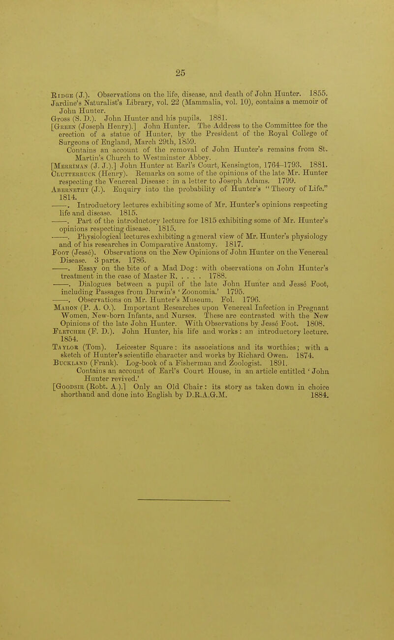 Ridge (J.)- Observations on the life, disease, and death of John Hunter. 1855. Jardine's Naturalist's Library, vol. 22 (Mammalia, vol. 10), contains a memoir of John Hunter. Gross (S. D.). John Hunter and his pupils. 1881. [Green (Joseph Henry).] John Hunter. The Address to the Committee for the erection of a statue of Hunter, by the President of the Royal College of Surgeons of England, March 29th, 1859. Contains an account of the removal of John Hunter's remains from St. Martin's Church to Westminster Abbey. [Meriuman (J. J.).] John Hunter at Earl's Court, Kensington, 1764-1793. 1881. Gltjtterbuck (Henry). Remarks on some of the opinions of the late Mr. Hunter respecting the Venereal Disease : in a letter to Joseph Adams. 1799. Abernetuy (J.). Enquiry into the probability of Hunter's Theory of Life. 1814. . Introductory lectures exhibiting some of Mr. Hunter's opinions respecting life and disease. 1815. . Part of the introductory lecture for 1815 exhibiting some of Mr. Hunter's opinions respecting disease. 1815. . Physiological lectures exhibiting a general view of Mr. Hunter's physiology and of his researches in Comparative Anatomy. 1817. Foot (Jesse). Observations on the New Opinions of John Hunter on the Venereal Disease. 3 parts. 1786. . Essay on the bite of a Mad Dog: with observations on John Hunter's treatment in the case of Master R 1788. . Dialogues between a pupil of the late John Hunter and Jesse Foot, including Passages from Darwin's ' Zoonomia.' 1795. . Observations on Mr. Hunter's Museum. Fol. 1796. Mahon (P. A. O.). Important Researches upon Venereal Infection in Pregnant Women, New-born Infants, and Nurses. These are contrasted with the New Opinions of the late John Hunter. With Observations by Jesse Foot. 1808. Fletcher (F. D.). John Hunter, his life and works : an introductory lecture. 1854. Taylor (Tom). Leicester Square: its associations and its worthies; with a sketch of Hunter's scientific character and works by Richard Owen. 1874. Buckland (Frank). Log-book of a Fisherman and Zoologist. 1891. Contaius an account of Earl's Court House, in an article entitled ' John Hunter revived.' [Goodsiu (Robt. A.).] Only an Old Chair: its story as taken down in choice shorthand and clone into English by D.R.A.G.M. 1884.