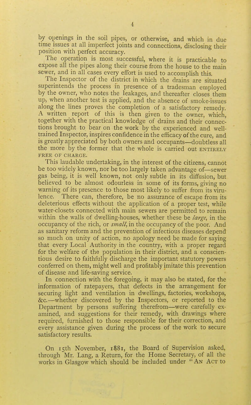 by openings in the soil pipes, or otherwise, and which in clue time issues at all imperfect joints and connections, disclosing their position with perfect accuracy. The operation is most successful, where it is practicable to expose all the pipes along their course from the house to the main sewer, and in all cases every effort is used to accomplish this. The Inspector of the district in which the drains are situated superintends the process in presence of a tradesman employed by the owner, who notes the leakages, and thereafter closes them up, when another test is applied, and the absence of smoke-issues along the lines proves the completion of a satisfactory remedy. A written report of this is then given to the owner, which, together with the practical knowledge of drains and their connec- tions brought to bear on the work by the experienced and well- trained Inspector, inspires confidence in the efficacy of the cure, and is greatly appreciated by both owners and occupants—doubtless all the more by the former that the whole is carried out entirely FREE OF CHARGE. This laudable undertaking, in the interest of the citizens, cannot be too widely known, nor be too largely taken advantage of—sewer gas being, it is well known, not only subtle in its diffusion, but believed to be almost odourless in some of its forms, giving no warning of its presence to those most likely to suffer from its viru- lence. There can, therefore, be no assurance of escape from its deleterious effects without the application of a proper test, while water-closets connected with main sewers are permitted to remain within the walls of dwelling-houses, whether these be large, in the occupancy of the rich, or small, in the occupancy of the poor. Arni as sanitary reform and the prevention of infectious diseases depend so much on unity of action, no apology need be made for saying that every Local Authority in the country, with a proper regard for the welfare of the population in their district, and a conscien- tious desire to faithfully discharge the important statutory powers conferred on them, might well and profitably imitate this prevention of disease and life-saving service. In connection with the foregoing, it may also be stated, for the information of ratepayers, that defects in the arrangement for securing light and ventilation in dwellings, factories, workshops, &c.—whether discovered by the Inspectors, or reported to the Department by persons suffering therefrom—were carefully ex- amined, and suggestions for their remedy, with drawings where required, furnished to those responsible for their correction, and every assistance given during the process of the work to secure satisfactory results. On 15th November, 1881, the Board of Supervision asked, through Mr. Lang, a Return, for the Home Secretary, of all the works in Glasgow which should be included under An Act to
