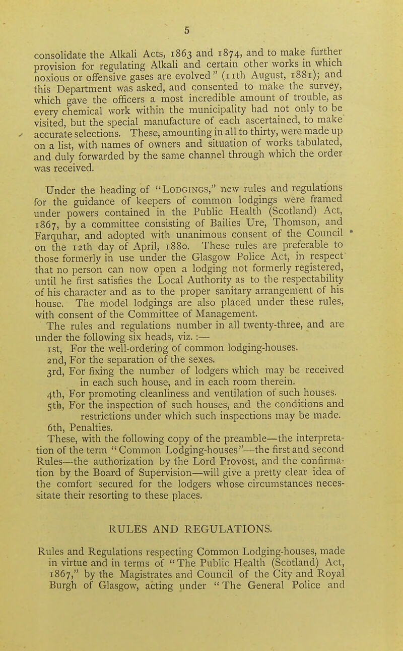 consolidate the Alkali Acts, 1863 and 1874, and to make further provision for regulating Alkali and certain other works in which noxious or offensive gases are evolved (nth August, 1881); and this Department was asked, and consented to make the survey, which gave the officers a most incredible amount of trouble, as every chemical work within the municipaUty had not only to be visited, but the special manufacture of each ascertained, to make y accurate selections. These, amounting in all to thirty, were made up on a list, with names of owners and situation of works tabulated, and duly forwarded by the same channel through which the order was received. Under the heading of Lodgings, new rules and regulations for the guidance of keepers of common lodgings were framed under powers contained in the Public Health (Scotland) Act, 1867, by a committee consisting of Bailies Ure, Thomson, and Farquhar, and adopted with unanimous consent of the Council • on the i2th day of April, 1880. These rules are preferable to those formerly in use under the Glasgow Police Act, in respect that no person can now open a lodging not formerly registered, until he first satisfies the Local Authority as to the respectability of his character and as to the proper sanitary arrangement of his house. The model lodgings are also placed under these rules, with consent of the Committee of Management. The rules and regulations number in all twenty-three, and are under the following six heads, viz.:— ist, For the well-ordering of common lodging-houses. 2nd, For the separation of the sexes. 3rd, For fixing the number of lodgers which may be received in each such house, and in each room therein. 4th, For promoting cleanfiness and ventilation of such houses. 5th, For the inspection of such houses, and the conditions and restrictions under which such inspections may be made. 6th, Penalties. These, with the following copy of the preamble—the interpreta- tion of the term  Common Lodging-houses—the first and second Rules—the authorization by the Lord Provost, and the confirma- tion by the Board of Supervision—will give a pretty clear idea of the comfort secured for the lodgers whose circumstances neces- sitate their resorting to these places. RULES AND REGULATIONS. Rules and Regulations respecting Common Lodging-houses, made in virtue and in terms of  The Public Health (Scotland) Act, 1867, by the Magistrates and Council of the City and Royal Burgh of Glasgow, acting under  The General Police and