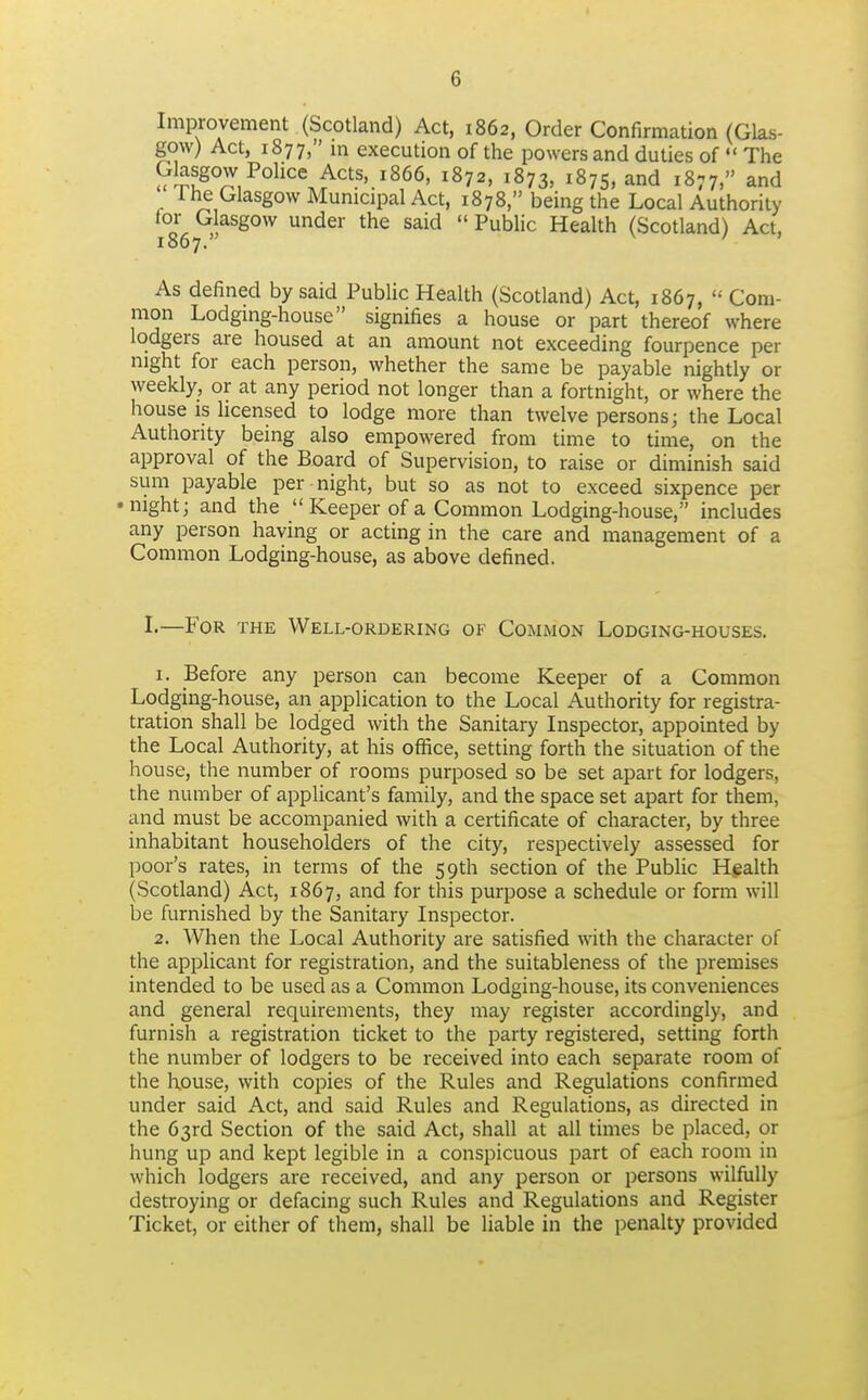 Improvement (Scotland) Act, 1862, Order Confirmation (Glas- gow) Act, 1877, in execution of the powers and duties of  The Glasgow Police Acts, 1866, 1872, 1873, 1875, and 1877, and 1 he Glasgow Municipal Act, 1878, being the Local Authority 18*67under the said  Public Health (Scotland) Act, As defined by said PubUc Health (Scotland) Act, 1867,  Com- mon Lodging-house signifies a house or part thereof where lodgers are housed at an amount not exceeding fourpence per night for each person, whether the same be payable nightly or weekly, or at any period not longer than a fortnight, or where the house is Hcensed to lodge more than twelve persons; the Local Authority being also empowered from time to time, on the approval of the Board of Supervision, to raise or diminish said sum payable per night, but so as not to exceed sixpence per •night; and the  Keeper of a Common Lodging-house, includes any person having or acting in the care and management of a Common Lodging-house, as above defined. 1.—For the Well-ordering of Common Lodging-houses. 1. Before any person can become Keeper of a Common Lodging-house, an application to the Local Authority for registra- tration shall be lodged with the Sanitary Inspector, appointed by the Local Authority, at his office, setting forth the situation of the house, the number of rooms purposed so be set apart for lodgers, the number of applicant's family, and the space set apart for them, and must be accompanied with a certificate of character, by three inhabitant householders of the city, respectively assessed for poor's rates, in terms of the 59th section of the Public Hgalth (Scotland) Act, 1867, and for this purpose a schedule or form will be furnished by the Sanitary Inspector. 2. When the Local Authority are satisfied with the character of the applicant for registration, and the suitableness of the premises intended to be used as a Common Lodging-house, its conveniences and general requirements, they may register accordingly, and furnish a registration ticket to the party registered, setting forth the number of lodgers to be received into each separate room of the house, with copies of the Rules and Regulations confirmed under said Act, and said Rules and Regulations, as directed in the 63rd Section of the said Act, shall at all times be placed, or hung up and kept legible in a conspicuous part of each room in which lodgers are received, and any person or jjersons wilfully destroying or defacing such Rules and Regulations and Register Ticket, or either of them, shall be liable in the penalty provided