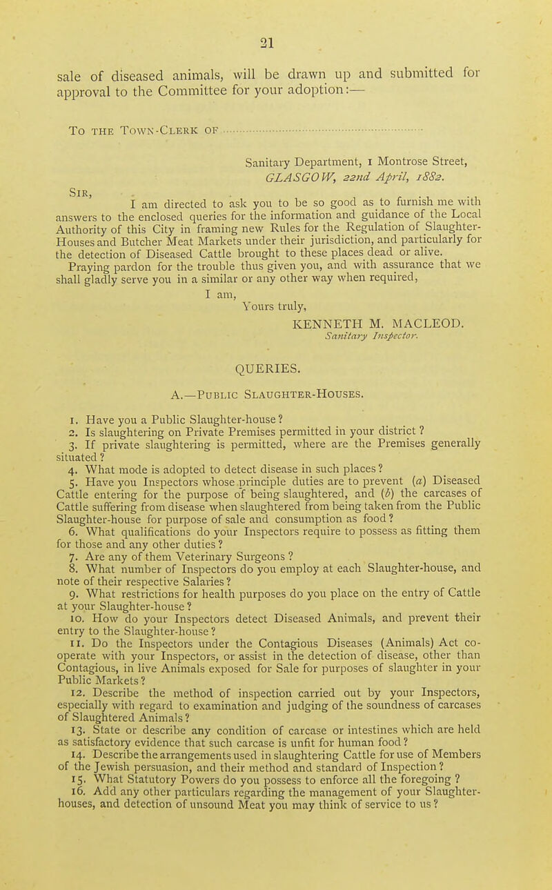 sale of diseased animals, will be drawn up and submitted for approval to the Committee for your adoption:— To THE Town-Clerk of Sanitary Department, i Montrose Street, GLASGOW, 22nd April, 1882. Sir, , . , . , I am directed to ask you to be so good as to furnish me with answers to the enclosed queries for the infomiation and guidance of the Local Authority of this City in framing new Rules for the Regulation of Slaiighter- Housesand Butcher Meat Markets under their jurisdiction, and particularly for the detection of Diseased Cattle brought to these places dead or alive. Praying pardon for the trouble thus given you, and with assurance that we shall gladly serve you in a similar or any other way when required, I am, Yours truly, KENNETH M. MACLEOD. Sanitary Inspector. QUERIES. A.—Public Slaughter-Houses. 1. Have you a Public Slaughter-house ? 2. Is slaughtering on Private Premises permitted in your district ? 3. If private slaughtering is permitted, where are the Premises generally situated ? 4. What mode is adopted to detect disease in such places ? 5. Have you Inspectors whose principle duties are to prevent {a) Diseased Cattle entering for the purpose of being slaughtered, and {b) the carcases of Cattle suffering from disease when slaughtered from being taken from the Public Slaughter-house for purpose of sale and consumption as food ? 6. What qualifications do your Inspectors require to possess as fitting them for those and any other duties ? 7. Are any of them Veterinary Surgeons ? 8. What number of Inspectors do you employ at each Slaughter-house, and note of their respective Salaries? 9. What restrictions for health purposes do you place on the entry of Cattle at your Slaughter-house ? 10. How do your Inspectors detect Diseased Animals, and prevent their entry to the Slaughter-house ? 11. Do the Inspectors under the Contagious Diseases (Animals) Act co- operate with your Inspectors, or assist in the detection of disease, other than Contagious, in live Animals exposed for Sale for purposes of slaughter in your Public Markets ? 12. Describe the method of inspection carried out by your Inspectors, especially with regard to examination and judging of the soundness of carcases of Slaughtered Animals ? 13. State or describe any condition of carcase or intestines which are held as satisfactory evidence that such carcase is unfit for human food ? 14. Describe the arrangements used in slaughtering Cattle for use of Members of the Jewish persuasion, and their method and standard of Inspection ? 15. What Statutory Powers do you possess to enforce all the foregoing ? 16. Add any other particulars regarding the management of your Slaughter- houses, and detection of unsound Meat you may think of service to us ?