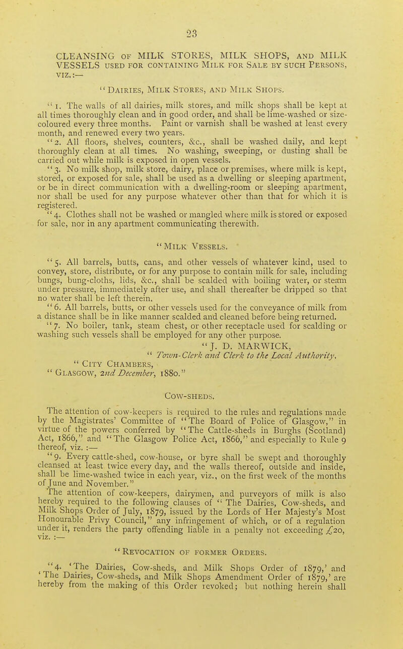 CLEANSING of MILK STORES, MILK SHOPS, and MILK VESSELS USED FOR CONTAINING MiLK FOR SALE BY SUCH PERSONS, VIZ.:— Dairies, Milk Stores, and Milk Shops.  I. The walls of all dairies, milk stores, and milk shops shall be kept at all times thoroughly clean and in good order, and shall be lime-washed or size- coloured every three months. Paint or varnish shall be washed at least every month, and renewed every two years. 2. All floors, shelves, counters, &c., shall be washed daily, and kept thoroughly clean at all times. No washing, sweeping, or dusting shall be carried out while milk is exposed in open vessels. 3. No milk shop, milk store, dairy, place or premises, where milk is kept, stored, or exposed for sale, shall be used as a dwelling or sleeping apartment, or be in direct communication with a dwelling-room or sleeping apartment, nor shall be used for any purpose whatever other than that for which it is registered. 4. Clothes shall not be washed or mangled where milk is stored or exposed for sale, nor in any apartment communicating therewith. Milk Vessels. 5. All barrels, butts, cans, and other vessels of whatever kind, used to convey, store, distribute, or for any purpose to contain milk for sale, including bungs, bung-cloths, lids, &c., shall be scalded with boiling water, or steam under pressure, immediately after use, and shall thereafter be dripped so that no water shall be left therein.  6. All barrels, butts, or other vessels used for the conveyance of milk from a distance shall be in like manner scalded and cleaned before being returned. 7. No boiler, tank, steam chest, or other receptacle used for scalding or washing such vessels shall be employed for any other purpose. J. D. MAR WICK,  Toiun-Clerk and Clerk to the Local Authority.  City Chambers,  Glasgow, 2nd December, 1880. Cow-sheus. The attention of cow-keepers is required to the rules and regulations made by the Magistrates' Committee of The Board of Police of Glasgow, in virtue of the powers conferred by The Cattle-sheds in Burghs (Scotland) Act, 1866, and The Glasgow Police Act, 1866, and especially to Rule 9 thereof, viz. :— 9. Every cattle-shed, cow-house, or byre shall be swept and thoroughly cleansed at least twice every day, and the walls thereof, outside and inside, shall be lime-washed twice in each year, viz., on the first week of the months of June and November. The attention of cow-keepers, dairymen, and purveyors of milk is also hereby required to the following clauses of  The Dairies, Cow-sheds, and Milk Shops Order of July, 1879, issued by the Lords of Her Majesty's Most Honourable Privy Council, any infringement of which, or of a regulation under it, renders the party offending liable in a penalty not exceeding £20, viz. :— Revocation of former Orders. 4. 'The Dairies, Cow-sheds, and Milk Shops Order of 1879,' and 'The Dairies, Cow-sheds, and Milk Shops Amendment Order of 1879,' are hereby from the making of this Order revoked; but nothing herein shall