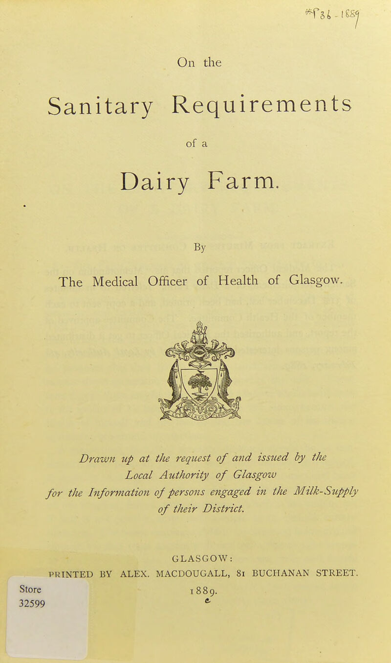 On the Sanitary Requirements of a Dairy Farm. By The Medical Officer of Health of Glasgow. Drawn up at the request of and issued by the Local Authority of Glasgow for the Infor^nation of persons engaged in the Milk-Supply of their District. GLASGOW: VKINTED BY ALEX. MACDOUGALL, 8i BUCHANAN STREET. Store 1889. 32599 *■