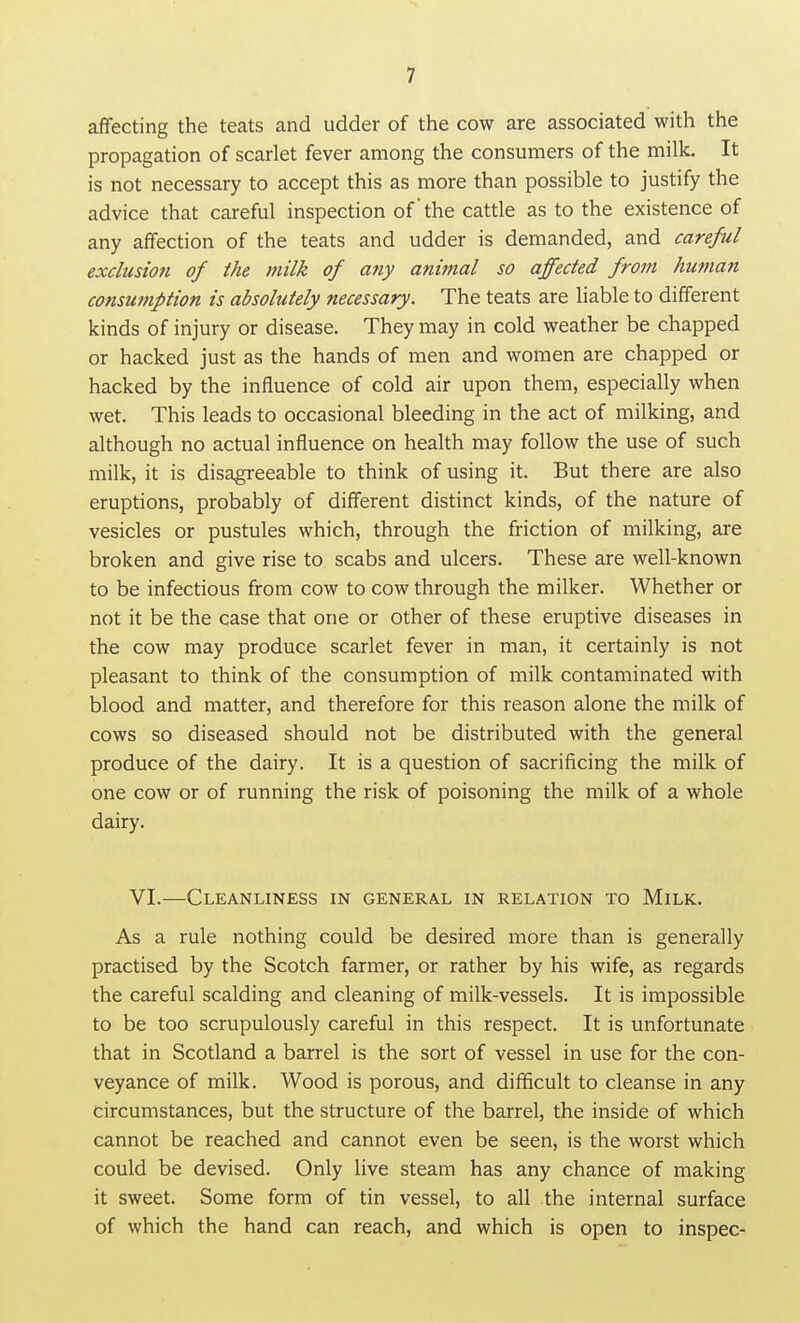 affecting the teats and udder of the cow are associated with the propagation of scarlet fever among the consumers of the milk. It is not necessary to accept this as more than possible to justify the advice that careful inspection ofthe cattle as to the existence of any affection of the teats and udder is demanded, and careful exclusiofi of the milk of afiy animal so affected from human consumption is absolutely necessary. The teats are liable to different kinds of injury or disease. They may in cold weather be chapped or hacked just as the hands of men and women are chapped or hacked by the influence of cold air upon them, especially when wet. This leads to occasional bleeding in the act of milking, and although no actual influence on health may follow the use of such milk, it is disagreeable to think of using it. But there are also eruptions, probably of different distinct kinds, of the nature of vesicles or pustules which, through the friction of milking, are broken and give rise to scabs and ulcers. These are well-known to be infectious from cow to cow through the milker. Whether or not it be the case that one or other of these eruptive diseases in the cow may produce scarlet fever in man, it certainly is not pleasant to think of the consumption of milk contaminated with blood and matter, and therefore for this reason alone the milk of cows so diseased should not be distributed with the general produce of the dairy. It is a question of sacrificing the milk of one cow or of running the risk of poisoning the milk of a whole dairy. VI.—Cleanliness in general in relation to Milk. As a rule nothing could be desired more than is generally practised by the Scotch farmer, or rather by his wife, as regards the careful scalding and cleaning of milk-vessels. It is impossible to be too scrupulously careful in this respect. It is unfortunate that in Scotland a barrel is the sort of vessel in use for the con- veyance of milk. Wood is porous, and difficult to cleanse in any circumstances, but the structure of the barrel, the inside of which cannot be reached and cannot even be seen, is the worst which could be devised. Only live steam has any chance of making it sweet. Some form of tin vessel, to all the internal surface of which the hand can reach, and which is open to inspec-