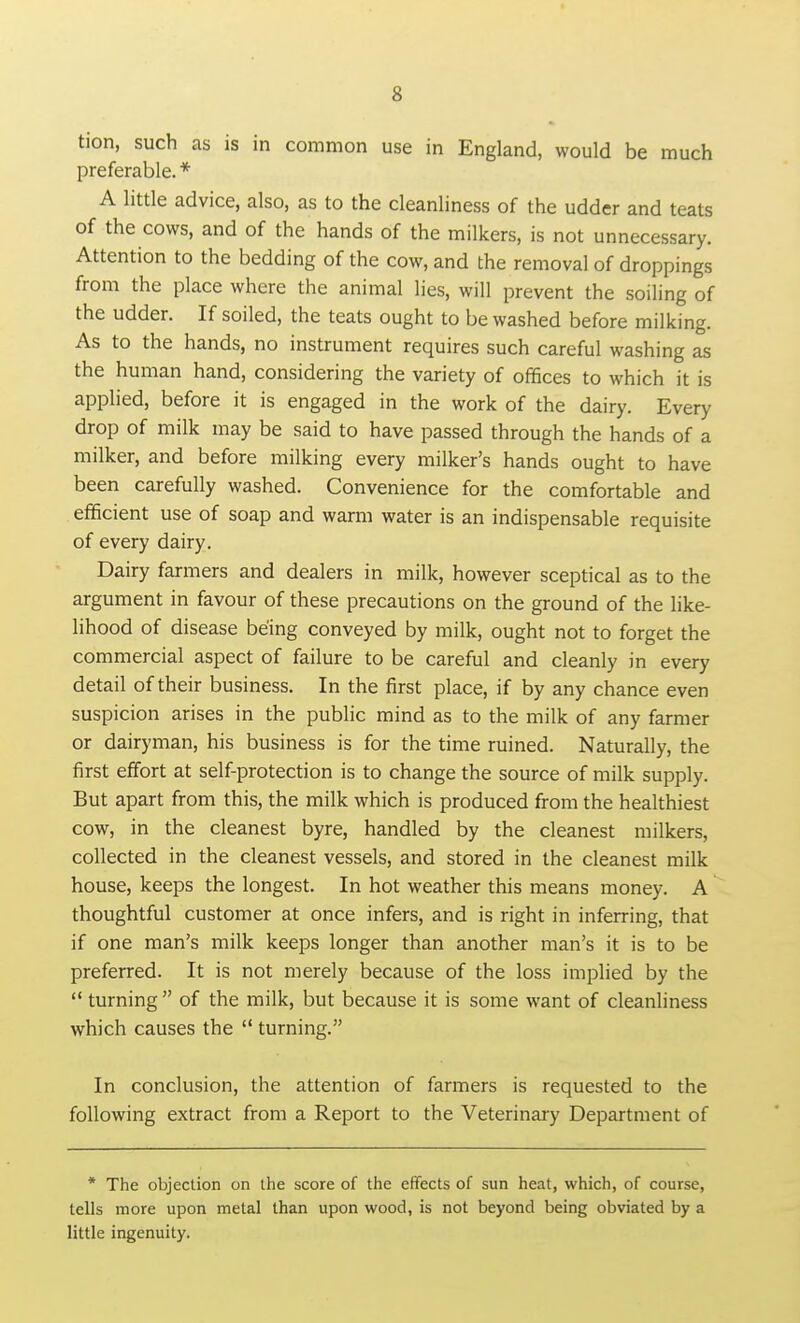 tion, such as is in common use in England, would be much preferable. * A little advice, also, as to the cleanliness of the udder and teats of the cows, and of the hands of the milkers, is not unnecessary. Attention to the bedding of the cow, and the removal of droppings from the place where the animal lies, will prevent the soiling of the udder. If soiled, the teats ought to be washed before milking. As to the hands, no instrument requires such careful washing as the human hand, considering the variety of offices to which it is applied, before it is engaged in the work of the dairy. Every drop of milk may be said to have passed through the hands of a milker, and before milking every milker's hands ought to have been carefully washed. Convenience for the comfortable and efficient use of soap and warm water is an indispensable requisite of every dairy. Dairy farmers and dealers in milk, however sceptical as to the argument in favour of these precautions on the ground of the like- lihood of disease being conveyed by milk, ought not to forget the commercial aspect of failure to be careful and cleanly in every detail of their business. In the first place, if by any chance even suspicion arises in the public mind as to the milk of any farmer or dairyman, his business is for the time ruined. Naturally, the first effort at self-protection is to change the source of milk supply. But apart from this, the milk which is produced from the healthiest cow, in the cleanest byre, handled by the cleanest milkers, collected in the cleanest vessels, and stored in the cleanest milk house, keeps the longest. In hot weather this means money. A thoughtful customer at once infers, and is right in inferring, that if one man's milk keeps longer than another man's it is to be preferred. It is not merely because of the loss implied by the  turning  of the milk, but because it is some want of cleanliness which causes the  turning. In conclusion, the attention of farmers is requested to the following extract from a Report to the Veterinary Department of * The objection on the score of the effects of sun heat, which, of course, tells more upon metal than upon wood, is not beyond being obviated by a little ingenuity.