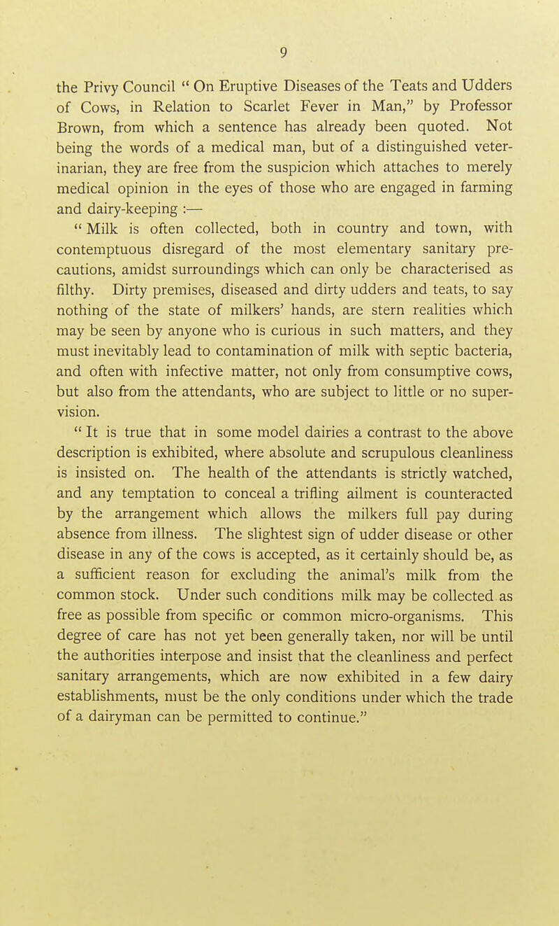 the Privy Council  On Eruptive Diseases of the Teats and Udders of Cows, in Relation to Scarlet Fever in Man, by Professor Brown, from which a sentence has already been quoted. Not being the words of a medical man, but of a distinguished veter- inarian, they are free from the suspicion which attaches to merely medical opinion in the eyes of those who are engaged in farming and dairy-keeping :—  Milk is often collected, both in country and town, with contemptuous disregard of the most elementary sanitary pre- cautions, amidst surroundings which can only be characterised as filthy. Dirty premises, diseased and dirty udders and teats, to say nothing of the state of milkers' hands, are stern realities which may be seen by anyone who is curious in such matters, and they must inevitably lead to contamination of milk with septic bacteria, and often with infective matter, not only from consumptive cows, but also from the attendants, who are subject to little or no super- vision.  It is true that in some model dairies a contrast to the above description is exhibited, where absolute and scrupulous cleanliness is insisted on. The health of the attendants is strictly watched, and any temptation to conceal a trifling ailment is counteracted by the arrangement which allows the milkers full pay during absence from illness. The slightest sign of udder disease or other disease in any of the cows is accepted, as it certainly should be, as a sufificient reason for excluding the animal's milk from the common stock. Under such conditions milk may be collected as free as possible from specific or common micro-organisms. This degree of care has not yet been generally taken, nor will be until the authorities interpose and insist that the cleanliness and perfect sanitary arrangements, which are now exhibited in a few dairy establishments, must be the only conditions under which the trade of a dairyman can be permitted to continue.