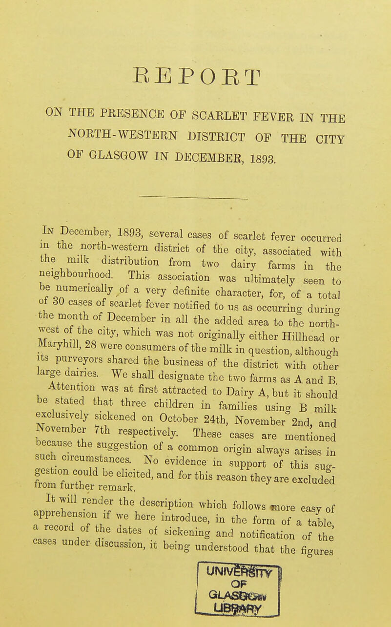 EEPOET ON THE PRESENCE OF SCARLET FEVER IN THE NORTH-WESTERN DISTRICT OF THE CITY OF GLASGOW IN DECEMBER, 1893. In December, 1893, several cases of scarlet fever occurred m the north-western district of the city, associated with the milk distribution from two dairv farms in the neighbourhood. This association was ultimately seen to be numerically of a very definite character, for, of a total of 30 cases of scarlet fever notified to us as occurring durino- the month of December in all the added area to the north! west of the city, which was not originally either Hillhead or Maryhill, 28 were consumers of the milk in question, although Its purveyors shared the business of the district with other large dames. We shall designate the two farms as A and B At ention was at first attracted to Dairy A, but it should be stated that three children in families using B milk exclusively sickened on October 24th, November 2nd, and November 7th respectively. These cases are mentioned because the suggestion of a common origin always arises in such circumstances. No evidence in support of this sug- ''-^ -^^^ It will render the description which follows tnore easv of apprehension if we here introduce, in the form of a tfble notificatil of tlTe' case, under discu.ssion, it being understood that the figures I OF