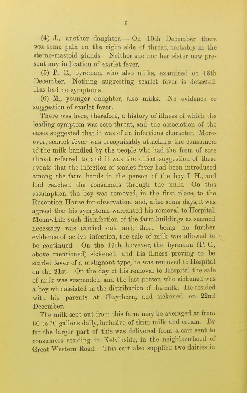 (4) J., another daughter. — On 10th December there was some pain on the right side of throat, probably in the sterno-mastoid glands. Neither she nor her sister now pre- sent any indication of scarlet fever. (5) P. C, byreman, who also milks, examined on 18th December. Nothing suggesting scarlet fever is detected. Has had no symptoms. (6) M., younger daughter, also milks. No evidence or suggestion of scarlet fever. There was here, therefore, a history of illness of which the leading symptom was sore throat, and the association of the cases suggested that it was of an infectious character. More- over, scarlet fever was recognisably attacking the consumers of the milk handled by the people who had the form of sore throat referred to, and it was the direct suggestion of these events that the infection of scarlet fever had been introduced among the farm hands in the person of the boy J. H., and had reached the consumers through the milk. On this assumption the boy was removed, in the first place, to the Reception House for observation, and, after some days, it was agreed that his symptoms warranted his removal to Hospital. Meanwhile such disinfection of the farm buildings as seemed necessary was carried out, and, there being no further evidence of active infection, the sale of milk was allowed to be continued. On the 19th, however, the byreman (P. C, above mentioned) sickened, and his illness proving to be scarlet fever of a malignant type, he was removed to Hospital on the 21st. On the day of his removal to Hospital the sale of milk was suspended, and the last person who sickened was a boy who assisted in the distribution of the milk. He resided with his parents at Claythorn, and sickened on 22nd December. The milk sent out from this farm may be averaged at from 60 to 70 gallons daily, inclusive of skim milk and cream. By far the larger part of this was delivered from a cart sent to consumers residing in Kelvinside, in the neighbourhood of Great Western Road. This cart also supplied two dairies in