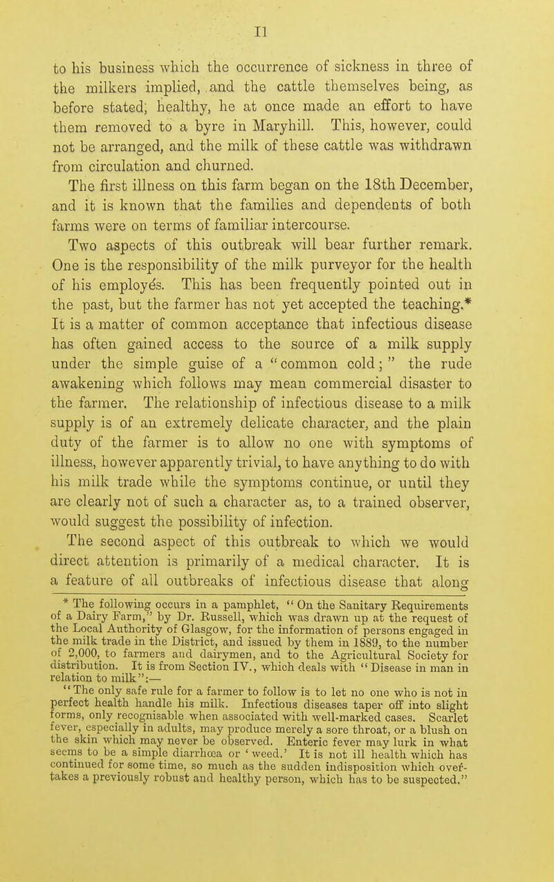 to his business which the occurrence of sickness in three of the milkers implied, and the cattle themselves being, as before stated; healthy, he at once made an effort to have them removed to a byre in Maryhill. This, however, could not be arranged, and the milk of these cattle was withdrawn from circulation and churned. The first illness on this farm began on the 18th December, and it is known that the families and dependents of both farms were on terms of familiar intercourse. Two aspects of this outbreak will bear further remark. One is the responsibility of the milk purveyor for the health of his employes. This has been frequently pointed out in the past, but the farmer has not yet accepted the teaching.* It is a matter of common acceptance that infectious disease has often gained access to the source of a milk supply under the simple guise of a  common cold;  the rude awakening which follows may mean commercial disaster to the farmer. The relationship of infectious disease to a milk supply is of an extremely delicate character, and the plain duty of the farmer is to allow no one with symptoms of illness, however apparently trivial, to have anything to do with his milk trade while the symptoms continue, or until they are clearly not of such a character as, to a trained observer, would suggest the possibility of infection. The second aspect of this outbreak to which we would direct attention is primarily of a medical character. It is a feature of all outbreaks of infectious disease that alonof o * The following occurs in a pamphlet,  On the Sanitary Kequirements of a Dairy Farm, by Dr. Russell, which was drawn up at the request of the Local Authority of Glasgow, for the information of persons engaged in the milk trade in the District, and issued by them in 1889, to the number of 2,000, to farmers and dairymen, and to the Agricultural Society for distribution. It is from Section IV., which deals with  Disease in man in relation to milk:— The only safe rule for a farmer to follow is to let no one who is not in perfect health handle his milk. Infectious diseases taper off into slight forms, only recognisable when associated with well-marked cases. Scarlet fever, especially in adults, may produce merely a sore throat, or a blush on the skin which may never be observed. Enteric fever may lurk in what seems to be a simple diarrhoea or ' weed.' It is not ill health which has continued for some time, so much as the sudden indisposition which ovei-- takes a previously robust and healthy person, M'hich has to be suspected.