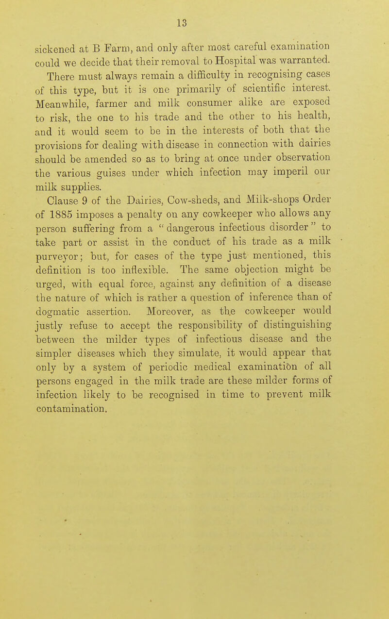 sickened at B Farm, and only after most careful examination could we decide that their removal to Hospital was warranted. There must always remain a difficulty in recognising cases of this type, but it is one primarily of scientific interest. Meanwhile, farmer and milk consumer alike are exposed to risk, the one to his trade and the other to his health, and it would seem to be in the interests of both that the provisions for dealing with disease in connection with dairies should be amended so as to bring at once under observation the various guises under which infection may imperil our milk supplies. Clause 9 of the Dairies, Cow-sheds, and Milk-shops Order of 1885 imposes a penalty on any cowkeeper who allows any person suffering from a  dangerous infectious disorder  to take part or assist in the conduct of his trade as a milk purveyor; but, for cases of the type just mentioned, this definition is too inflexible. The same objection might be urged, with equal force, against a,ny definition of a disease the nature of which is rather a question of inference than of dogmatic assertion. Moreover, as th.e cowkeeper would justly refuse to accept the responsibility of distinguishing between the milder types of infectious disease and the simpler diseases which they simulate, it would appear that only by a system of periodic medical examination of all persons engaged in the milk trade are these milder forms of infection likely to be recognised in time to prevent milk contamination.