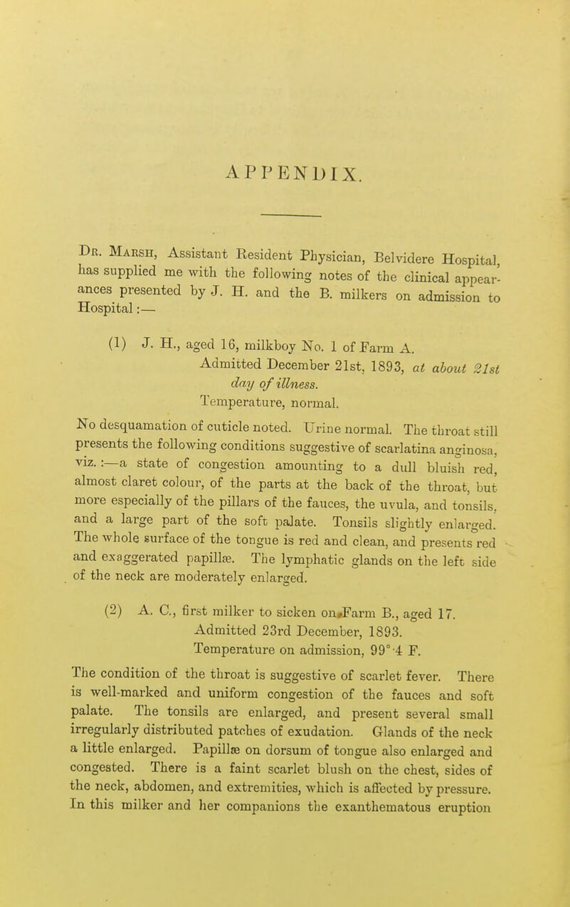 APPENDIX. Dr. Marsh, Assistant Resident Physician, Belvidere Hospital has supplied me with the following notes of the clinical appear- ances presented by J. H. and the B. milkers on admission to Hospital:— (1) J. H., aged 16, milkboy No. 1 of Farm A. Admitted December 21st, 1893, at about 21st day of illness. Temperature, normal. No desquamation of cuticle noted. Urine normal. The throat still presents the following conditions suggestive of scarlatina anginosa, VIZ. :—a state of congestion amounting to a dull bluish red, almost claret colour, of the parts at the back of the throat, but more especially of the pillars of the fauces, the uvula, and tonsils, and a large part of the soft palate. Tonsils slightly enlarged! The whole surface of the tongue is red and clean, and presents red and exaggerated papillje. The lymphatic glands on the left side of the neck are moderately enlarged. (2) A. C, first milker to sicken on#Farm B., aged 17. Admitted 23rd December, 1893. Temperature on admission, 99° 4 F. The condition of the throat is suggestive of scarlet fever. There is well-marked and uniform congestion of the fauces and soft palate. The tonsils are enlarged, and present several small irregularly distributed patches of exudation. Glands of the neck a little enlarged. Papillae on dorsum of tongue also enlarged and congested. There is a faint scarlet blush on the chest, sides of the neck, abdomen, and extremities, which is aflfected by pressure. In this milker and her companions the exanthematous eruption