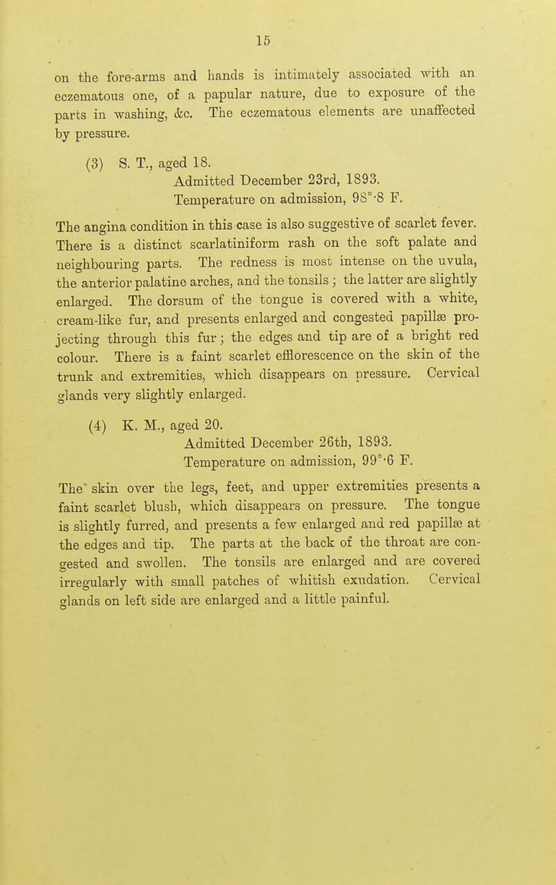 on the fore-arms and hands is intimately associated with an eczematous one, of a papular nature, due to exposure of the parts in washing, &c. The eczematous elements are unaflfected by pressure. (3) S. T., aged 18. Admitted December 23rd, 1893. Temperature on admission, 98°-8 F. The angina condition in this case is also suggestive of scarlet fever. There is a distinct scarlatiniform rash on the soft palate and neighbouring parts. The redness is mosc intense on the uvula, the anterior palatine arches, and the tonsils; the latter are slightly enlarged. The dorsum of the tongue is covered with a white, cream-like fur, and presents enlarged and congested papillae pro- jecting through this fur; the edges and tip are of a bright red colour. There is a faint scarlet efflorescence on the skin of the trunk and extremities, which disappears on pressure. Cervical glands very slightly enlarged. (4) K. M., aged 20. Admitted December 26th, 1893. Temperature on admission, 99°-6 F. The* skin over the legs, feet, and upper extremities presents a faint scarlet blush, which disappears on pressure. The tongue is slightly furred, and presents a few enlarged and red papillse at the edges and tip. The parts at the back of the throat are con- gested and swollen. The tonsils are enlarged and are covered irregularly with small patches of whitish exudation. Cervical glands on left side are enlarged and a little painful.