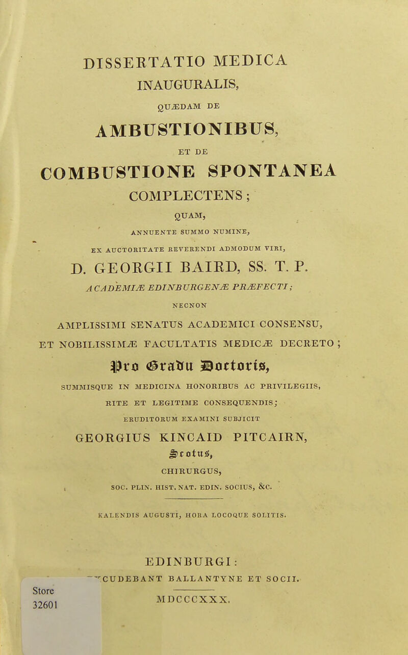 DISSERTATIO MEDICA INAUGURALIS, QUiEDAM DE AMBUSTIONIBUS, ET DE COMBUSTIONE SPONTANEA COMPLECTENS ; QUAM, ANNUENTE SUMMO NUMINE, EX AUCTORITATE KEVERENDI ADMODUM VIRI, D. GEORGII BAIRD, SS. T. P. A CADEMIJE EDINBURGENm PRJEFECTI; NECNON AMPLISSIMI SENATUS ACADEMICI CONSENSU, ET NOBILISSIM^ FACULTATIS MEDIC^ DECRETO ; SUMMISQUE IN MEDICINA HONORIBUS AC PKIVIIiEGIIS, KITE ET LEGITIME CONSEQUENDIS; ERUDITORUM EXAMINI SUBJICIT GEORGIUS KINCAID PITCAIRN, CHIRUKGUS, SOC. PLIN. HIST. NAT. EDIN. SOCIUS, &C. KALENDIS AUGUSTI, HOItA LOCOQUE SOLITIS. EDINBURGI : 'CUDEBANT BALLANTYNE ET SOCII. MDCCCXXX. Store 32601