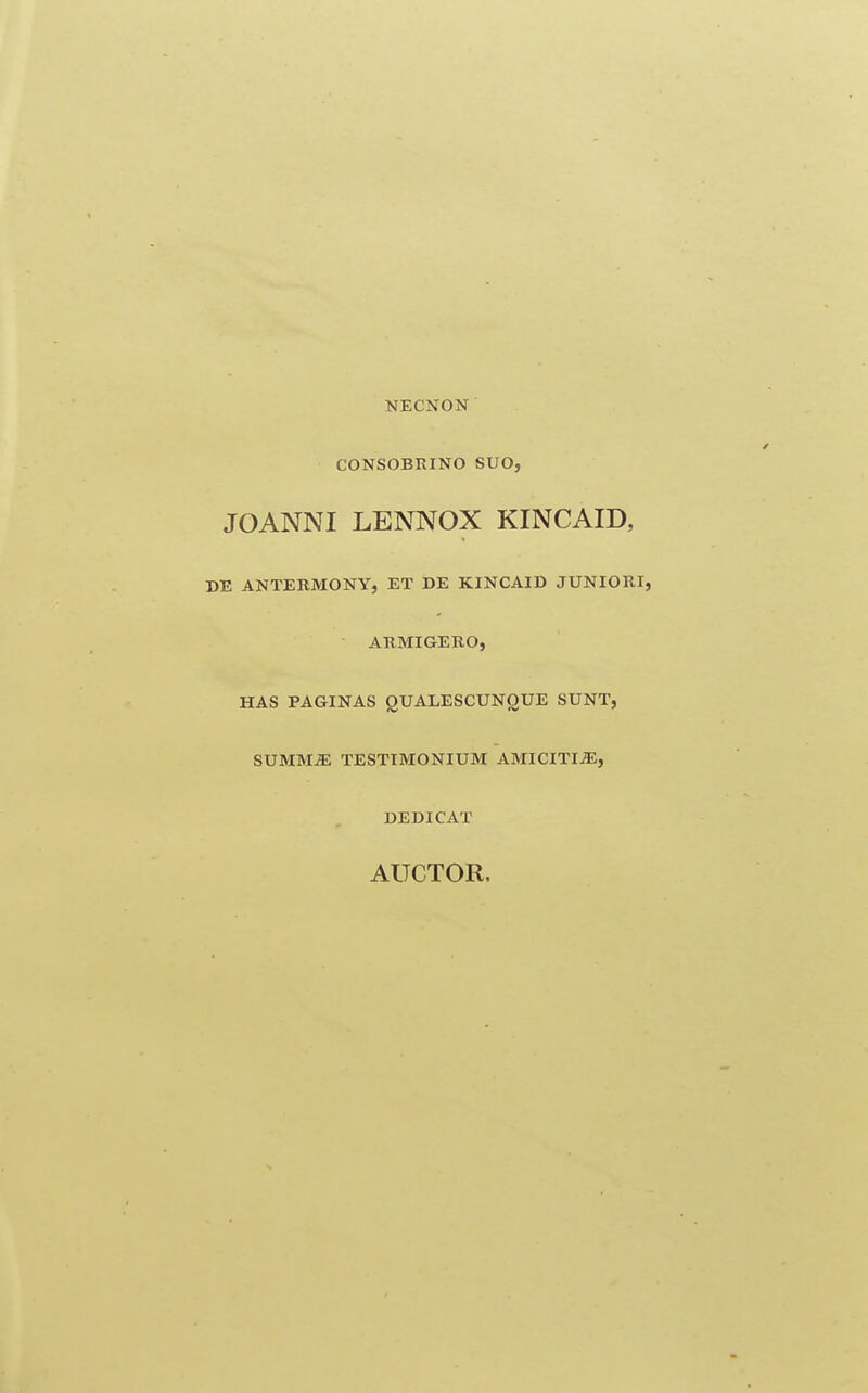 NECNON CONSOBRINO SUO, JOANNI LENNOX KINCAID, DE ANTEBMONY, ET DE KINCAID JUNIORI, ARMIGERO, HAS PAGINAS gUALESCUNOUE SUNT, SUMM^ TESTIMONIUM AMICITI^, DEDICAT AUCTOR.