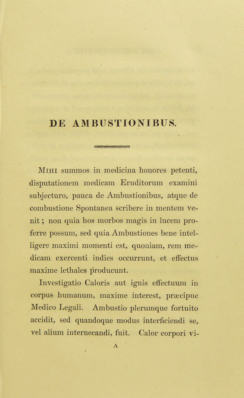 DE AMBUSTIONIBUS. MiHi summos in medicina honores petenti, disputationem medicam Eruditorum examini subjecturo, pauca de Ambustionibus, atque de combustione Spontanea scribere in mentem ve- nit; non quia hos morbos magis in lucem pro- ferre possum, sed quia Ambustiones bene intel- ligere maximi momenti est, quoniara, rem me- dicam exercenti indies occurrunt, et efFectus maxime lethales producunt. Investigatio Caloris aut ignis efFectuum in corpus humanum, maxime interest, prsecipue Medico Legali. Ambustio plerumque fortuito accidit, sed quandoque modus interficiendi se, vel alium internecandi, fuit. Calor corpori vi- A