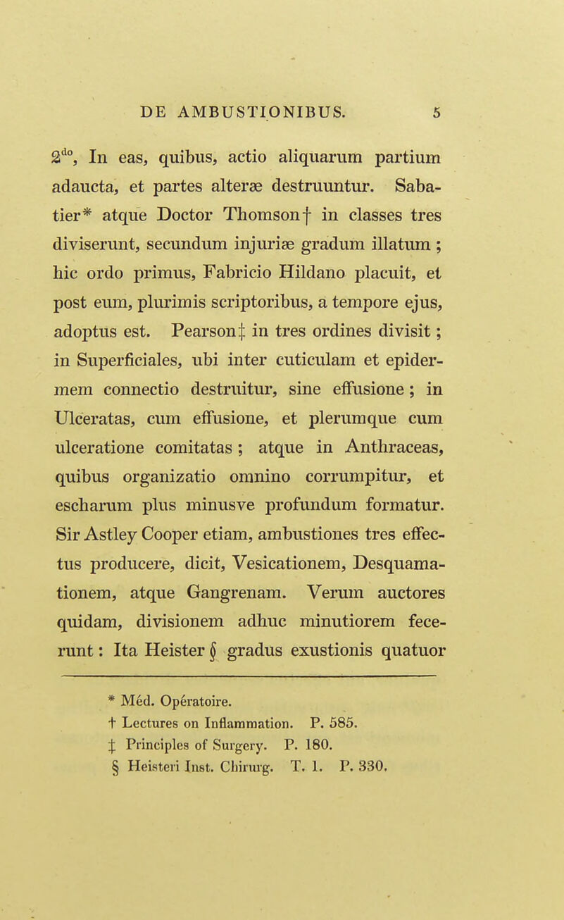 2^°, In eas, quibus, actio aliquarum partium adaucta, et partes alterae destruuntur. Saba- tier* atque Doctor Thomsonf in classes tres diviserunt, secundum injurise gradum illatura ; hic ordo primus, Fabricio Hildano placuit, et post eura, plurirais scriptoribus, a terapore ejus, adoptus est. Pearson:]: in tres ordines divisit; in Superficiales, ubi inter cuticulara et epider- mem connectio destruitur, sine efFusione; in Ulceratas, cum efTusione, et plerumque cum ulceratione coraitatas ; atque in Anthraceas, quibus organizatio oranino corrurapitur, et escharura plus minusve profundura forraatur. Sir Astley Cooper etiara, arabustiones tres effec- tus producere, dicit, Vesicationera, Desquama- tionem, atque Gangrenara. Verum auctores quidam, divisionera adhuc rainutiorera fece- runt: Ita Heister § gradus exustionis quatuor * Med. Operatoire. t Lectures on Inflamtnation. P. 585. :}: Principles of Surgery. P. 180. § Heisteri Inst. Chirurg. T. 1. P. 330.