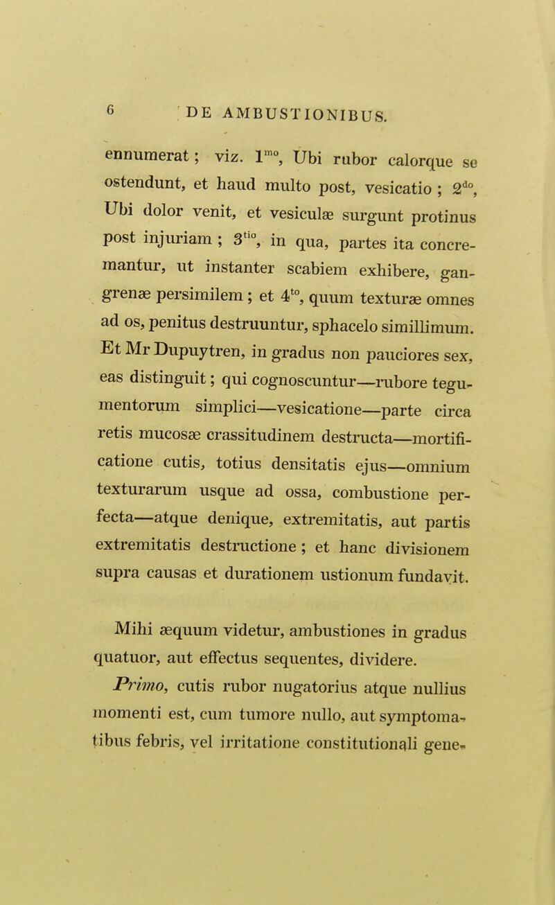 ennumerat; viz. 1'°, Ubi rubor calorque se ostendunt, et haud multo post, vesicatio ; 2^°, Ubi dolor venit, et vesiculae surgunt protinus post injuriam ; 3°, in qua, partes ita concre- mantur, ut instanter scabiem exhibere, gan- grenae persimilem; et 4*°, quum texturse omnes ad os, penitus destruuntur, sphacelo simillimum. Et Mr Dupuytren, in gradus non pauciores sex, eas distinguit; qui cognoscuntur—mbore tegu- mentorum simplici—vesicatione—parte circa retis mucosae crassitudinem destructa—mortifi- catione cutis, totius densitatis ejus—omnium texturarum usque ad ossa, combustione per- fecta—atque denique, extremitatis, aut partis extremitatis desti-uctione ; et hanc divisionem supra causas et durationem ustionum fundavit. Mihi sequum videtur, ambustiones in gradus quatuor, aut effectus sequentes, dividere. Primo, cutis rubor nugatorius atque nullius momenti est, cum tumore nullo, aut symptoma- tibus febris, vel irritatione constitutionali gene-