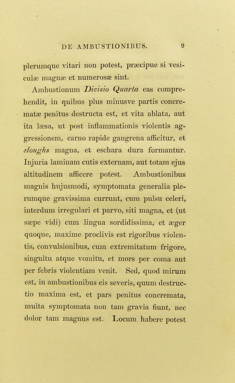 plerumque vitari non potest, prsecipue si vesi- culse magnae et numerosse sint. Ambustionum Divisio Quarta eas compre- hendit, in quibus plus minusve partis concre- matse penitus destructa est, et vita ablata, aut ita Isesa, ut post inflammationis violentis ag- gressionem, carno rapide gangrena afficitur, et doughs magna, et eschara dura formantur. Injuria laminam cutis externam, aut totam ejus altitudinem afficere potest. Ambustionibus magnis hujusmodi, symptoraata generalia ple- rumque gravissima currunt, cum pulsu celeri, interdum irregulari et parvo, siti magna, et (ut saepe vidi) cum lingua sordidissima,- et seger quoque, maxime proclivis est rigoribus violen- tis, convulsionibus, cum extremitatum frigore, singultu atque vomitu, et mors per coma aut per febris violentiam venit. Sed, quod mirum est, in ambustionibus eis severis, quum destruc- tio maxima est, et pars penitus concremata, multa symptomata non tam gravia fiunt, nec dolor tam magnus est. Locum habere potest