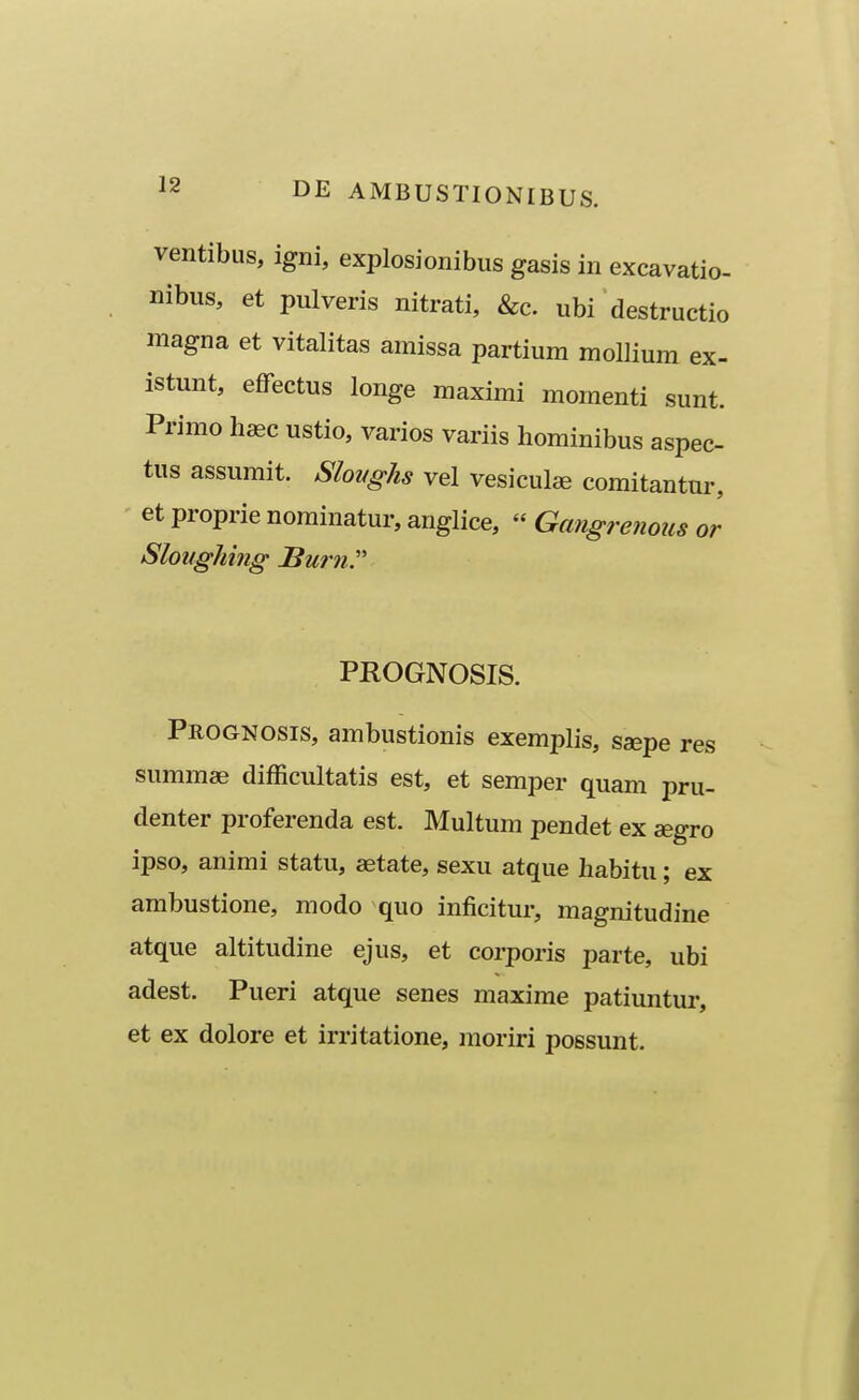 ventibus, igni, explosionibus gasis in excavatio- nibus, et pulveris nitrati, &c. ubi destructio magna et vitalitas amissa partium mollium ex- istunt, effectus longe maximi momenti sunt. Primo haec ustio, varios variis hominibus aspec- tus assumit. Sloughs vel vesicul^ comitantur, et proprie nominatur, anglice,  Gangre7ious or Sloughing Swn. PROGNOSIS. Prognosis, ambustionis exemplis, sa^pe res summae difficultatis est, et semper quam pru- denter proferenda est. Multum pendet ex aegro ipso, animi statu, aetate, sexu atque habitu; ex ambustione, modo quo inficitur, magnitudine atque altitudine ejus, et corporis parte, ubi adest. Pueri atque senes maxime patiuntur, et ex dolore et irritatione, moriri possunt.