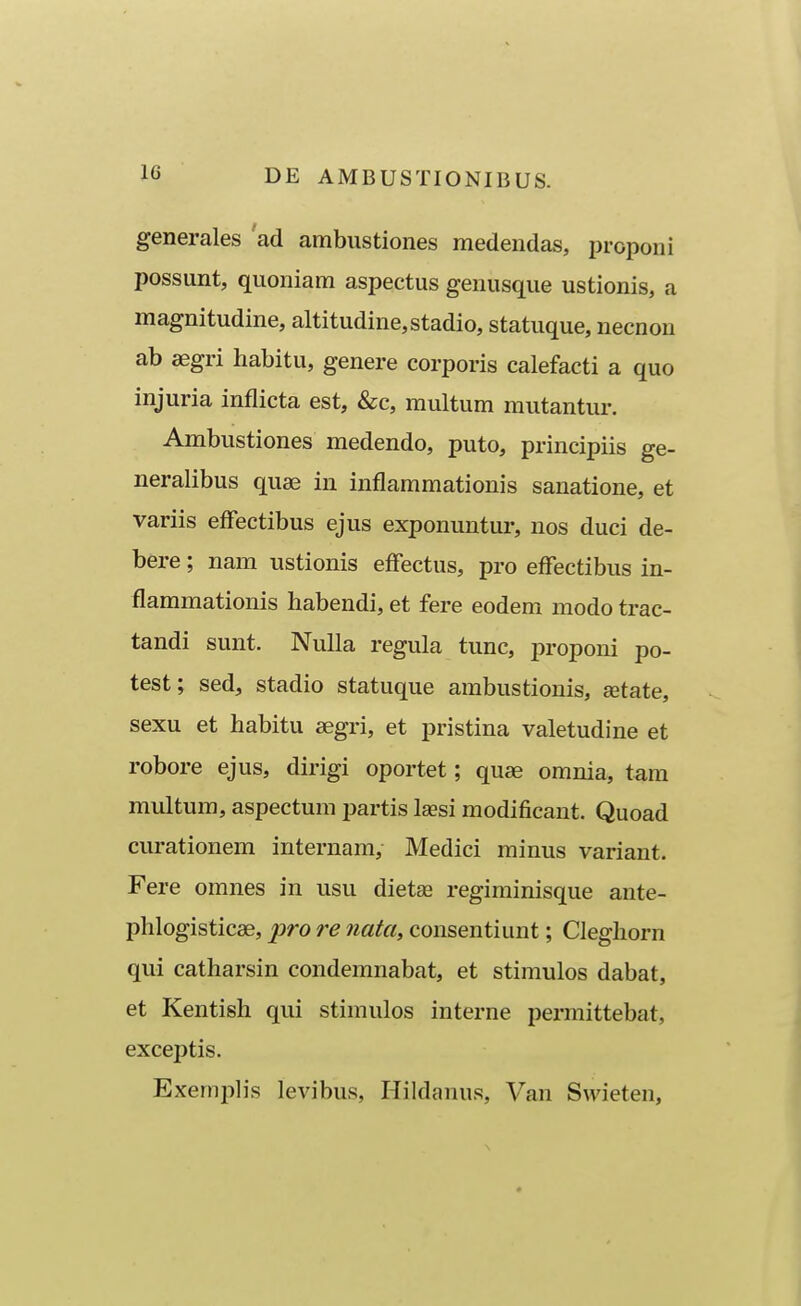 generales ad ambustiones medendas, proponi possunt, quoniam aspectus genusque ustionis, a magnitudine, altitudine,stadio, statuque, necnon ab aegri habitu, genere corporis calefacti a quo injuria inflicta est, &c, raultum mutantur. Ambustiones medendo, puto, principiis ge- neralibus quae in inflammationis sanatione, et variis effectibus ejus exponuntur, nos duci de- bere; nam ustionis effectus, pro effectibus in- flammationis habendi, et fere eodem modo trac- tandi sunt. Nulla regula tunc, proponi po- test; sed, stadio statuque ambustionis, getate, sexu et habitu segri, et pristina valetudine et robore ejus, dirigi oportet; quae omnia, tam multum, aspectum partis laesi modificant. Quoad curationem internam, Medici minus variaut. Fere omnes in usu dietse regiminisque ante- phlogisticse, pro re nata, consentiunt; Cleghorn qui catharsin condemnabat, et stimulos dabat, et Kentish qui stimulos interne permittebat, exceptis. Exemiihs levibus, Hildanus, Van Swieten,