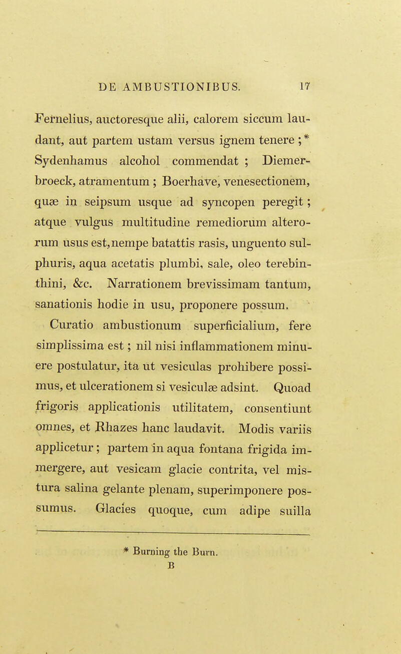 Fernelius, auctoresqiie alii, calorem siccum lau- dant, aut partem ustam versus ignem tenere ; * Sydenhamus alcohol commendat ; Diemer- broeck, atramentum ; Boerhave, venesectionem, quae in seipsum usque ad syncopen peregit; atque vulgus multitudine remediorum altero- rum usus est,nempe batattis rasis, unguento sul- phuris, aqua acetatis plumbi, sale, oleo terebin- thini, &c. Narrationem brevissimam tantum, sanationis hodie in usu, proponere possura. Curatio ambustionum superficialium, fere simplissima est; nil nisi inflammationem minu- ere postulatur, ita ut vesiculas prohibere possi- mus, et ulcerationem si vesiculae adsint. Quoad frigoris applicationis utilitatem, consentiunt oranes, et Khazes hanc laudavit. Modis variis applicetur; partera in aqua fontana frigida im- mergere, aut vesicam glacie contrita, vel mis- tura salina gelante plenam, superimponere pos- sumus. Glacles quoque, cum adipe suilla * Burning the Burn. B