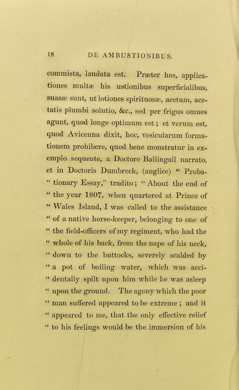 commista, laiidata est. Praeter has, applica- tiones multae his u»tionibus superficialibus, suasse sunt, ut lotiones spirituosse, acetum, ace- tatis plumbi sohitio, &c,, sed per frigus omnes agunt, quod longe optimum est; et verum est, quod Avicenna dixit, hoc, vesicularura forma- tionem prohibere, quod bene monstratur in ex- emplo sequente, a Doctore Balhngall narrato, et in Doctoris Dumbreck, (anghce) *' Proba-  tionary Essay, tradito;  About the end of  the year 1807, when quartered at Prince of  Wales Island, I was called to the assistance  of a native horse-keeper, belonging to one of  the field-officers of my regiment, who had the  whole of his back, from the nape of his neck,  down to the buttocks, severely scalded by  a pot of boihng water, which was acci-  dentally spilt upon him while he was asleep  upon the ground. The agony which the poor  raan suffered appeared to be extreme ; and it  appeared to me, that the only effective relief  to his feeUngs would be the immersion of his