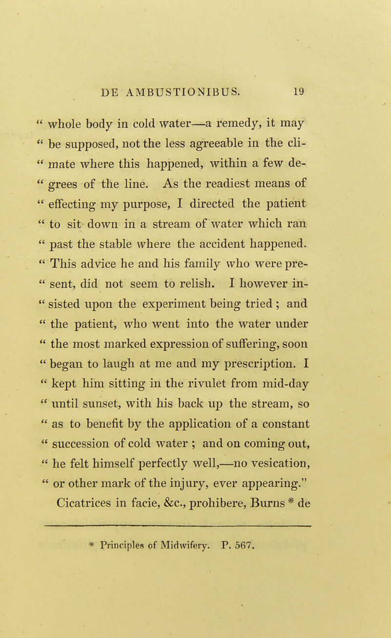  whole body in cold water-—a remedy, it may  be supposed, iiot the less agreeable in the cli-  raate where this happened, within a few de-  grees of the line. As the readiest raeans of  eifecting my purpose, I directed the patient  to sit down in a stream of water which ran  past the stable where the accident happened.  This advice he and his family who were pre-  sent, did not seem to relish. I however in-  sisted upon the experiment being tried ; and  the patient, who went into the water under  the most marked expression of suffering, soon  began to laugh at me and my prescription. I  kept him sitting in the rivulet from mid-day  until sunset, with his back up the stream, so  as to benefit by the application of a constant  succession of cold water ; and on coming out,  he felt himself perfectly well,—no vesication,  or other mark of the injury, ever appearing. Cicatrices in facie, &c., prohibere, Burns * de * Principles of Midwifery. P. 567.