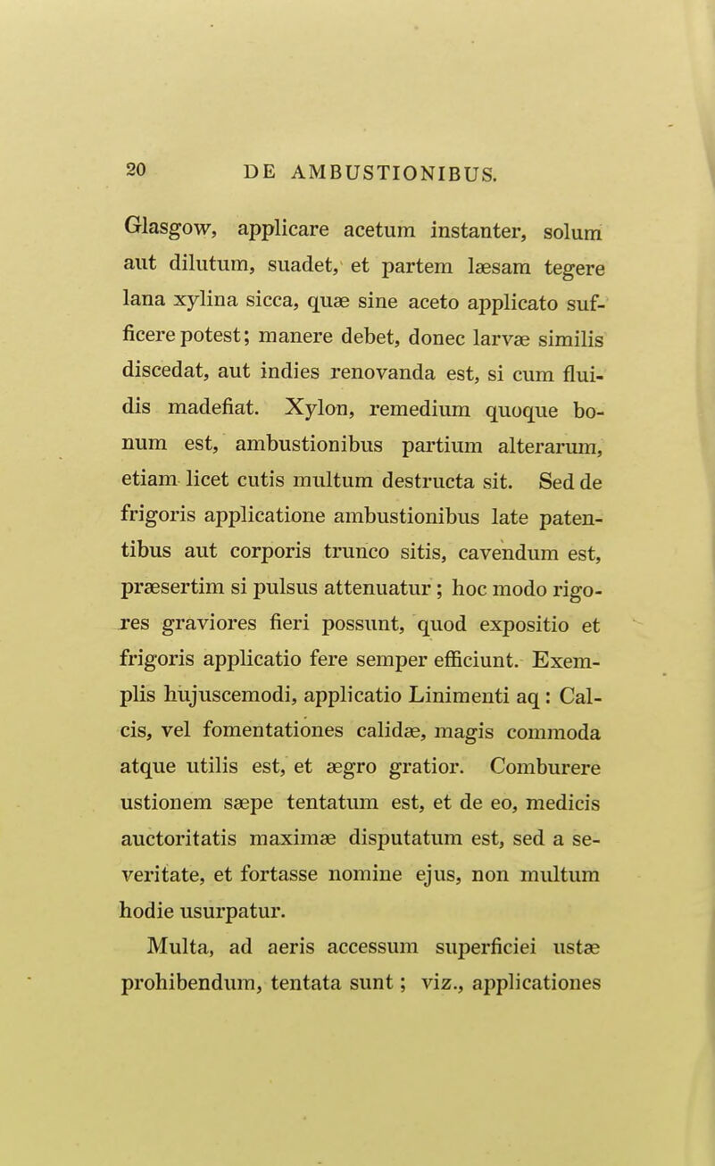 Glasgow, applicare acetum instanter, solum aut dilutum, suadet, et partem laesam tegere lana xylina sicca, quae sine aceto applicato suf- ficerepotest; manere debet, donec larvse similis discedat, aut indies renovanda est, si cum flui- dis madefiat. Xylon, remedium quoque bo- num est, ambustionibus partium alterarum, etiam licet cutis multum destructa sit. Sed de frigoris applicatione ambustionibus late paten- tibus aut corporis trunco sitis, cavendum est, praesertim si pulsus attenuatur; hoc modo rigo- Tes graviores fieri possunt, quod expositio et frigoris applicatio fere semper efficiunt. Exem- plis hujuscemodi, applicatio Liniraenti aq: Cal- cis, vel fomentationes calidae, magis commoda atque utilis est, et aegro gratior. Comburere ustionem saepe tentatum est, et de eo, medicis auctoritatis maximae disputatum est, sed a se- veritate, et fortasse nomine ejus, non multum hodie usurpatur. Multa, ad aeris accessum superficiei ustae prohibendum, tentata sunt; viz., applicationes