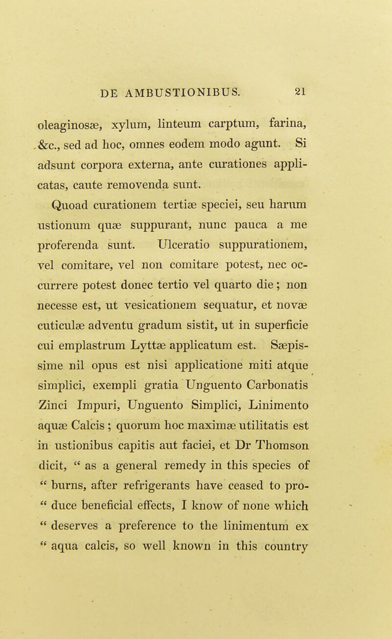 oleaginosse, xylum, linteum carptum, farina, ,&c., sed ad hoc, omnes eodem modo agunt. Si adsunt corpora externa, ante curationes appli- catas, caute removenda sunt. Quoad curationem tertise speciei, seu harum ustionum quse suppurant, nunc pauca a me proferenda sunt. Ulceratio suppurationem, vel comitare, vel non comitare potest, nec oc- currere potest donec tertio vel quarto die; non necesse est, ut vesicationem sequatur, et novae cuticulse adventu gradum sistit, ut in superficie cui emplastrum Lyttae applicatum est. Ssepis- sime nil opus est nisi applicatione miti atque simplici, exempli gratia Unguento Carbonatis Zinci Impuri, Unguento Simplici, Linimento aquae Calcis ; quorum lioc maximae utilitatis est in ustionibus capitis aut faciei, et Dr Thomson dicit,  as a general reraedy in this species of  burns, after refrigerants have ceased to pro-  duce beneficial efFects, I know of none which  deserves a preference to the linimentum ex ** aqua calcis, so well known in this country