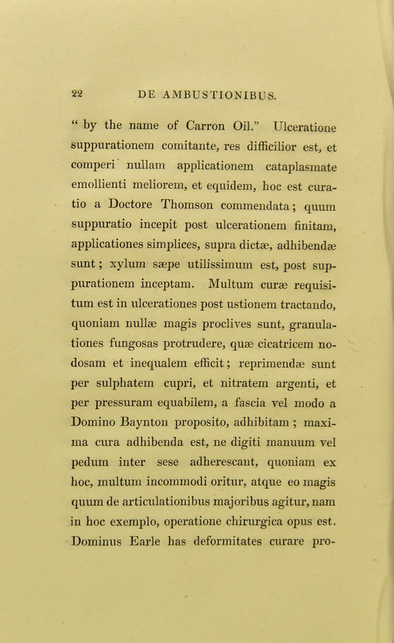  by the name of Carron Oil. Ulceratione suppurationera comitante, res difficilior est, et comperi nullam applicationem cataplasmate emollienti meliorem, et equidem, hoc est cura- tio a Doctore Thomson commendata; quum suppuratio incepit post ulcerationem finitam, applicationes simplices, supra dictae, adhibendae sunt; xylum saepe utilissimum est, post sup- purationem inceptam. Multum curae requisi- tum est in ulcerationes post ustionem tractando, quoniam nullse magis proclives sunt, granula- tiones fungosas protrudere, qu£B cicatricem no- dosam et inequalem efficit; reprimendae sunt per sulphatem cupri, et nitratem argenti, et per pressuram equabilem, a fascia vel modo a Domino Baynton proposito, adhibitam ; maxi- ma cura adhibenda est, ne digiti manuura vel pedum inter sese adherescaut, quoniam ex hoc, multum incoraraodi oritur, atque eo magis quum de articulationibus majoribus agitur, nam in hoc exeraplo, operatione chirurgica opus est. Dominus Earle has deformitates curare pro-