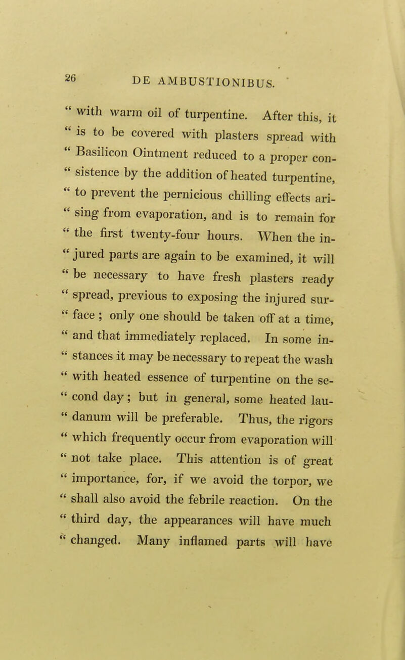  with warra oil of turpentine. After this, it  is to be covered with plasters spread with  Basilicon Ointment reduced to a proper con-  sistence hy the addition of heated turpentine,  to prevent the pernicious chiUing effects ari-  sing from evaporation, and is to remain for  the first twenty-four hours. When the in-  jured parts are again to be examined, it will be necessary to have fresh plasters ready  spread, previous to exposing the injured sur-  face ; only one should be taken off at a time,  and that immediately replaced. In sorae in-  stances it may be necessary to repeat the wash  with heated essence of turpentine on the se-  cond day; but in general, some heated lau-  danum will be preferable. Thus, the rigors  which frequently occur from evaporation will  not take place. This attention is of great  importance, for, if we avoid the torpor, we  shall also avoid the febrile reaction. On the  third day, the appearances will have much  changed. Many inflamed parts will have