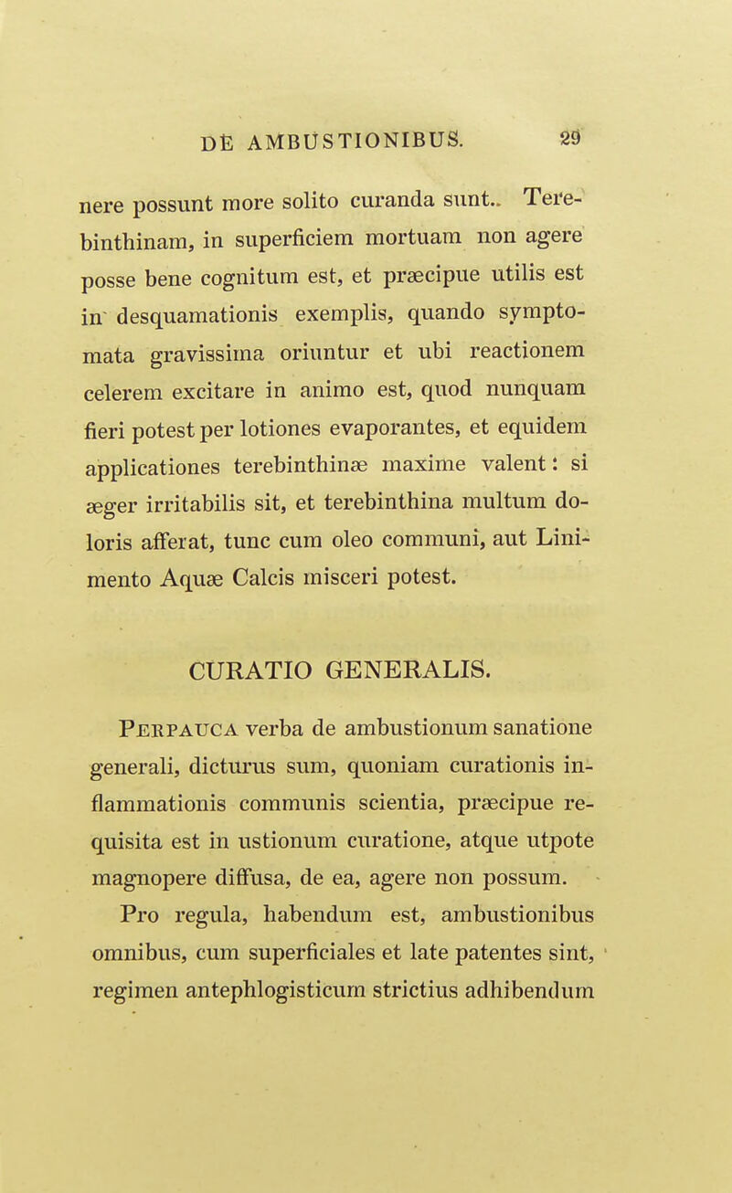 nere possunt more solito curanda sunt.. Tere- binthinam, in superficiem mortuam non agere posse bene cognitum est, et prsecipue utilis est in- desquamationis exempHs, quando sympto- mata gravissima oriuntur et ubi reactionem celerem excitare in animo est, quod nunquam fieri potest per lotiones evaporantes, et equidem applicationes terebinthinse maxime valent: si seger irritabilis sit, et terebinthina multum do- loris aff^erat, tunc cum oleo communi, aut Lini- mento Aquse Calcis misceri potest. CURATIO GENERALIS. Perpauca verba de ambustionum sanatione generali, dicturus sum, quoniam curationis in- flammationis communis scientia, prsecipue re- quisita est in ustionum curatione, atque utpote magnopere diffusa, de ea, agere non possum. Pro regula, habendum est, ambustionibus omnibus, cum superficiales et late patentes sint, regimen antephlogisticum strictius adhibendum