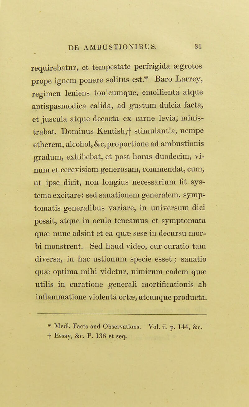 requirebatur, et tempestate perfrigida segrotos prope ignem ponere solitus est * Baro Larrey, regimen leniens tonicumque, emollienta atque antispasmodica calida, ad gustum dulcia facta, et juscula atque decocta ex carne levia, minis- trabat. Dominus Kentish,! stimulantia, nempe etherem, alcohol,&c,proportione ad ambustionis gradum, exhibebat, et post horas duodecim, vi- num et cerevisiam generosam, commendat, cum, ut ipse dicit, non longius necessarium fit sys- temaexcitare: sed sanationem generalem, symp- tomatis generalibus variare, in universum dici possit, atque in oculo teneamus et symptomata quse nunc adsint et ea quse sese in decursu mor- bi monstrent. Sed haud video, cur curatio tam diversa, in hac ustionum specie esset; sanatio quae optima mihi videtur, nimirum eadem quse utilis in curatione generali mortificationis ab inflammatione violenta ortai, utcunque producta. * Med'. Facts and Observations. Vol. ii. p. 144-, &c. -j- Essay, &c. P. 136 et seq.