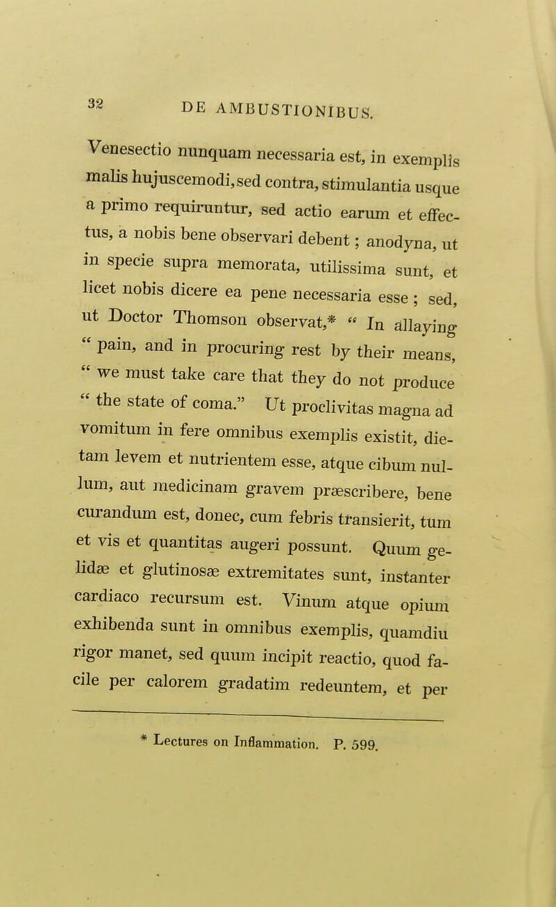 Venesectio nunquam necessaria est, in exemplis malis hujuscemodi,sed contra, stiraulantia usque a primo requiruntur, sed actio earum et effec- tus, a nobis bene observari debent; anodyna, ut in specie supra memorata, utilissima sunt, et licet nobis dicere ea pene necessaria esse ; sed, ut Doctor Thomson observat,*  In ailaying  pain, and in procuring rest by their means,  we must take care that they do not produce  the state of coma. Ut proclivitas magna ad vomitum in fere omnibus exemplis existit, die- tam levem et nutrientem esse, atque cibum nul- lum, aut medicinam gravem prsescribere, bene curandum est, donec, cum febris transierit, tum et vis et quantitas augeri possunt. Quum ge- lidae et glutinosae extremitates sunt, instanter cardiaco recursum est. Vinum atque opium exhibenda sunt in omnibus exemplis, quamdiu rigor manet, sed quum incipit reactio, quod fa- cile per calorem gradatim redeuntem, et per