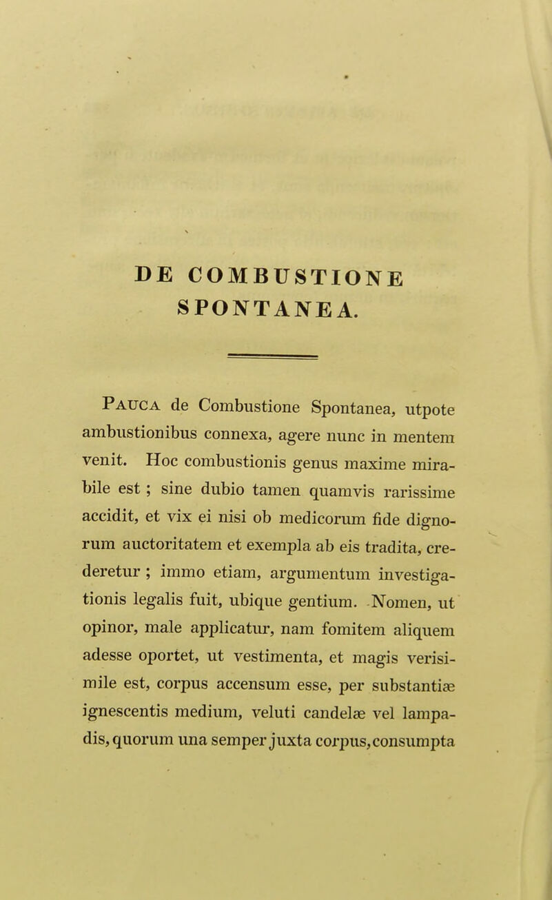 DE COMBUSTIONE SPONTANEA. Pauca de Combustione Spontanea, utpote ambustionibus connexa, agere nunc in mentem venit. Hoc combustionis genus maxime mira- bile est; sine dubio tamen quamvis rarissime accidit, et vix ei nisi ob medicorum fide digno- rum auctoritatem et exempla ab eis tradita, cre- deretur ; immo etiam, argumentum investiga- tionis legalis fuit, ubique gentiura. Nomen, ut opinor, male applicatui', nam fomitem aliquem adesse oportet, ut vestimenta, et magis verisi- mile est, corpus accensum esse, per substantiae ignescentis medium, veluti candelae vel lampa- dis, quorum una semper juxta corpus,consumpta