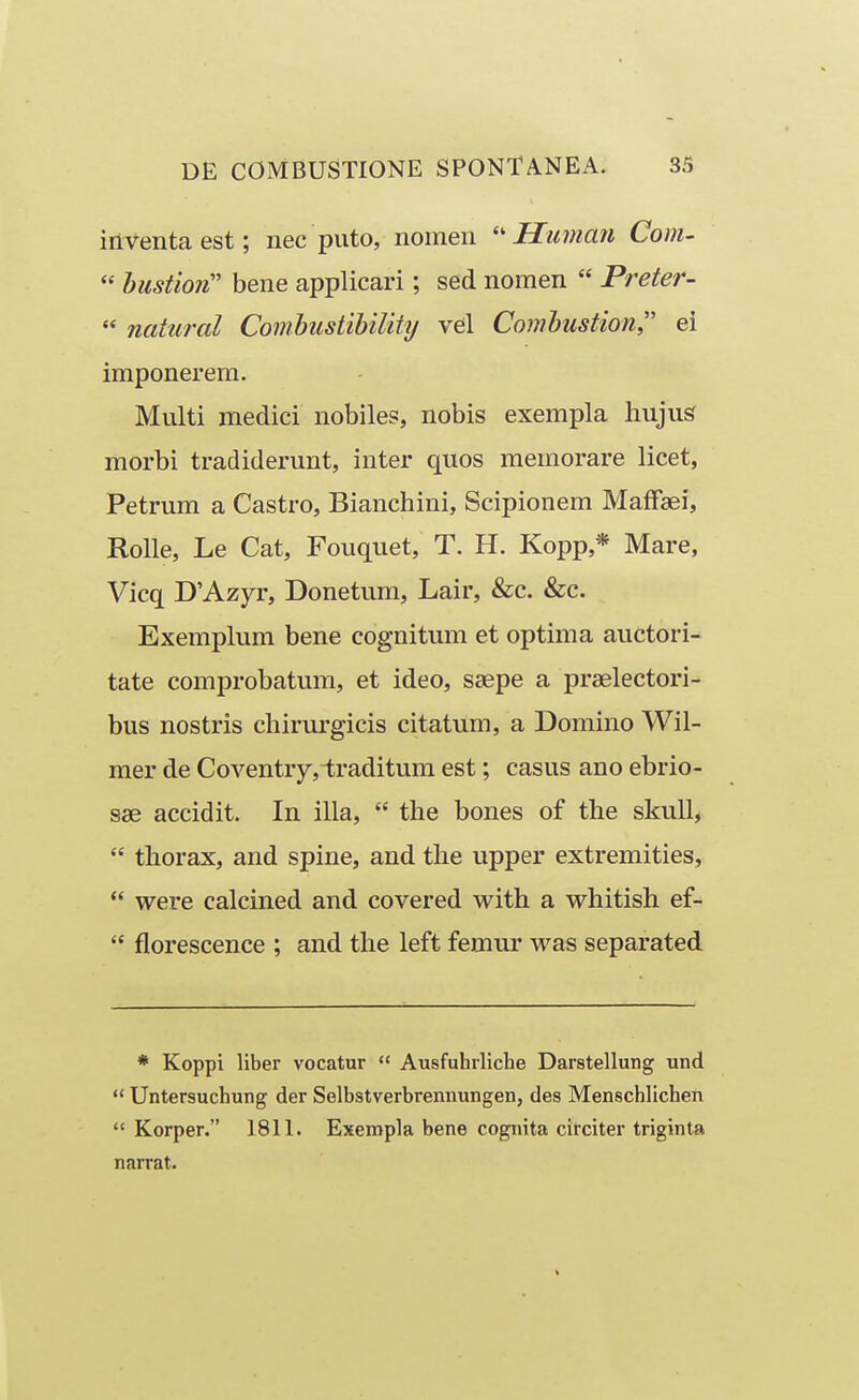 inventaest; nec piito, nomen Hiiman Com-  hustion'' bene applicari; sed nomen  Preter-  natural Comhustibility vel Combustion ei imponerem. Multi mediei nobile?, nobis exempla hujus morbi tradiderunt, inter quos memorare licet, Petrum a Castro, Bianchini, Scipionem MafFaei, Rolle, Le Cat, Fouquet, T. H. Kopp,* Mare, Vicq D'Azyr, Donetum, Lair, &c. &c. Exemplum bene cognitum et optima auctori- tate comprobatum, et ideo, saepe a praelectori- bus nostris chirurgicis citatum, a Domino Wil- mer de Coventry,i;raditum est; casus ano ebrio- 836 accidit. In illa,  the bones of the skuU,  thorax, and spine, and the upper extremities,  were calcined and covered with a whitish ef-  florescence ; and the left femur was separated * Koppi liber vocatur  Ausfuhrliche Darstellung und  Untersuchung der Selbstverbrennungen, des Menschlichen  Korper. 1811. Exempla bene cognita citciter triginta narrat.