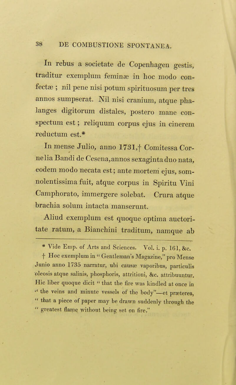 In rebus a societate de Copenhagen gestis, traditur exemplum feminae in hoc modo con- fectae ; nil pene nisi potum spirituosum per tres annos sumpserat. Nil nisi cranium, atque pha- langes digitorum distales, postero mane con- spectum est; reliquum corpus ejus in cinerem reductum est.* Inmense Julio, anno 1731,f Comitessa Cor- nelia Bandi de Cesena,annos sexagintaduo nata, eodem modo necata est; ante mortem ejus, som- nolentissima fuit, atque corpus in Spiritu Vini Camphorato, immergere solebat. Crura atque brachia solum intacta manserunt. Aliud exemplum est quoque optima auctori- tate ratum, a Bianchini traditum, namque ab * Vide Emp. of Arts and Sciences. Vol. i. p, 161, &c. f Hoc exemplum in  Gentleraans Magazine, pro Mense Junio anno 1735 narratur, ubi causse vaporibus, particuHs pleosis atque salinis, phospboris, attritioni, &c. attribuuntur. Hic liber quoque dicit  that the fire was kindled at once in the veins and minute vessels of the body—et prseterea,  that a piece of paper may be drawn suddenly through the  greatest flame without being set on fire.