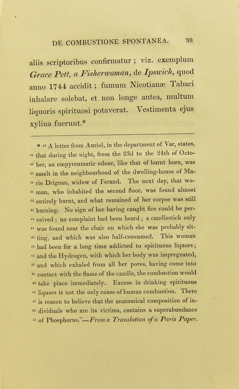 aliis scriptoribus confirmatur ; viz. exemplum Grace Pett, a Fisherwoman, de Ipswich, quod anno 1744 accidit; fumum Nicotianse Tabaci inhalare solebat, et non longe antea, multum liquoris spirituosi potaverat. Vestimenta ejus xylina fuerunt.* * « A letter fi-om Auriol, in the department of Var, states,  that during the night, from the 23d to the 24th of Octo- ber, an empyreumatic odour, like that of burnt hom, was « smelt in the neighbourhood of the dwelling-house of Ma-  rie Drignan, widow of Ferand. The next day, that wo-  man, who inhabited the second floor, was found almost  entirely burnt, and what remained of her corpse was still « burning. No sign of her having caught fire could be per-  ceived ; no complaint had been heard ; a candlestick only <' was fouud near the chair on which she was probably sit-  ting, and which was also half-consuraed. This woman  had been for a long time addicted to spirituous liquors;  and the Hydrogen, with which her body was impregnated,  and which exhaled from all her pores, having come into  contact with the flame of the candle, the combustion would « take place immediately. Excess in drinkiug spirituous  liquors is not the only cause of human combustion, There  is reason to believe that the anatomical composition of in-  dividuals who are its victims, contains a superabimdance  of Phosphorus.—From a Translation of a Paris Paper.