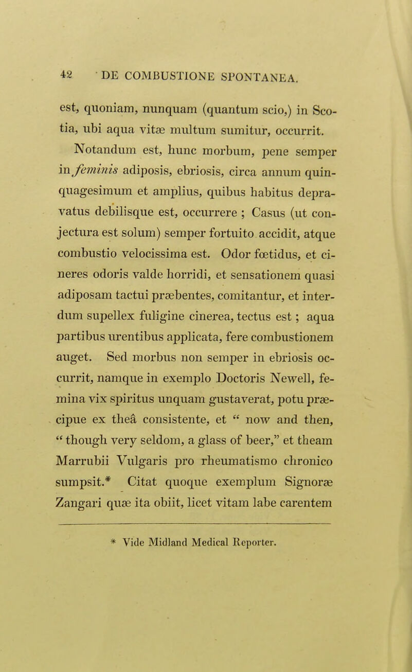 est, quoniam, nunquam (quantum scio,) in Sco- tia, ubi aqua vitae multum sumitur, occurrit. Notandum est, hunc raorbum, pene semper in feminis adiposis, ebriosis, circa annum quin- quagesimum et amplius, quibus habitus depra- vatus debilisque est, occurrere ; Casus (ut con- jectura est solum) semper fortuito accidit, atque combustio velocissima est. Odor foetidus, et ci- neres odoris valde horridi, et sensationem quasi adiposam tactui praebentes, comitantur, et inter- dum supellex fuligine cinerea, tectus est; aqua partibus urentibus applicata, fere combustionem auget. Sed morbus non semper in ebriosis oc- currit, namque in exemplo Doctoris Newell, fe- mina vix spiritus unquam gustaverat, potu prae- cipue ex thea consistente, et  now and then, *' though very seldom, a glass of beer, et theara Marrubii Vulgaris pro rheuraatisrao chronico sumpsit.* Citat quoque exemplum Signorse Zangari quae ita obiit, licet vitam labe carentem