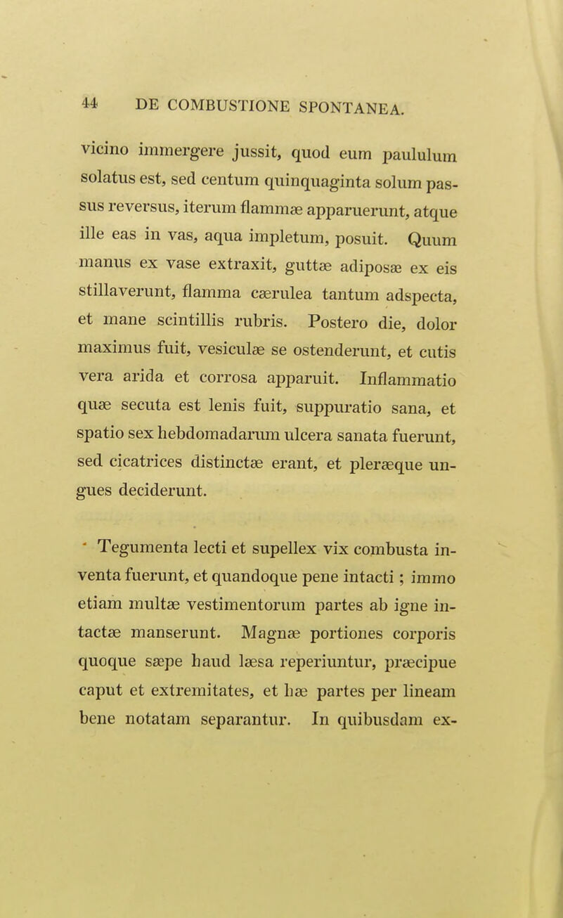 vicino immergere jussit, quod eum paululum solatus est, sed centum quinquaginta solum pas- sus reversus, iterum flammse apparuerunt, atque ille eas in vas, aqua impletum, posuit. Quum manus ex vase extraxit, guttse adiposae ex eis stillaverunt, flamma cserulea tantum adspecta, et mane scintillis rubris. Postero die, dolor maximus fuit, vesicul^ se ostenderunt, et cutis vera arida et corrosa apparuit, Inflamraatio quse secuta est lenis fuit, suppuratio sana, et spatio sex hebdoraadarum ulcera sanata fuerunt, sed cicatrices distinctse erant, et plerseque un- gues deciderunt.  Teguraenta lecti et supellex vix combusta in- venta fuerunt, et quandoque pene intacti; iramo etiam multae vestiraentorum partes ab igne in- tactae manserunt. Magnse portiones corporis quoque saepe haud laesa reperiuntur, praecipue caput et extreraitates, et hae partes per lineam bene notatam separantur. In quibusdam ex-