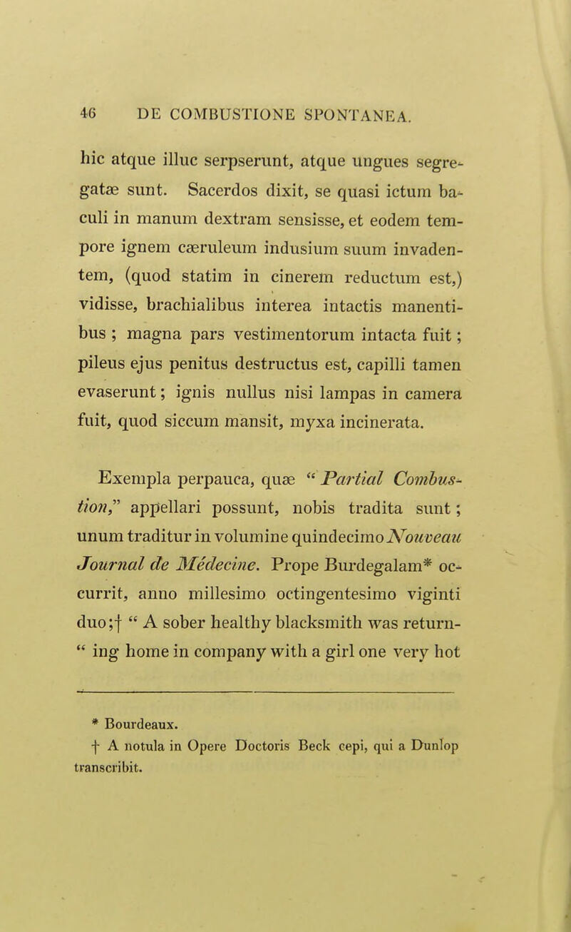 hic atque illuc serpserunt, atque ungues segre- gatae sunt. Sacerdos dixit, se quasi ictum ba- culi in manum dextram sensisse, et eodem tem- pore ignem cseruleum indusium suum invaden- tem, (quod statim in cinerem reductum est,) vidisse, brachialibus interea intactis manenti- bus ; magna pars vestimentorum intacta fuit; pileus ejus penitus destructus est, capilli tamen evaserunt; ignis nullus nisi lampas in camera fuit, quod siccum mansit, myxa incinerata. Exempla perpauca, quae Partial Combus- tionr appellari possunt, nobis tradita sunt; unum traditur in volumine quindecimoA^^oz^y^a?/ Journal de 3Iedecine. Prope Burdegalam* oc- currit, anno millesimo octingentesimo viginti duo;f  A sober healthy blacksmith was return-  ing home in company with a girl one very hot * Bourdeaux. -f- A notula in Opere Doctoris Beck cepi, qui a Dunlop transcribit.