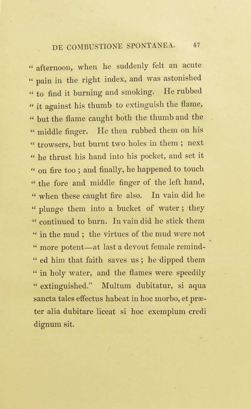  afternoon, when he suddenly felt an acute  pain in the right index, and was astonished « to find it burning and smoking. He rubbed  it against his thumb to extinguish the flame,  but the flame caught both the thumb and the  middle finger. He then rubbed them on his  trowsers, but burnt two holes in thera ; next  he thrust his hand into his pocket, and set it  on fire too ; and finally, he happened to touch  the fore and middle finger of the left hand,  when these caught fire also. In vain did he  plunge them into a bucket of water; they  continued to burn. Invaindid he stick them  in the mud ; the virtues of the mud were not  more potent—at last a devout female remind-  ed him that faith saves us ; he dipped them  in holy water, and the flames were speedily  extinguished. Multum dubitatur, si aqua sancta tales efFectus habeat in hoc morbo, et prse- ter alia dubitare liceat si hoc exemplum credi dignum sit.