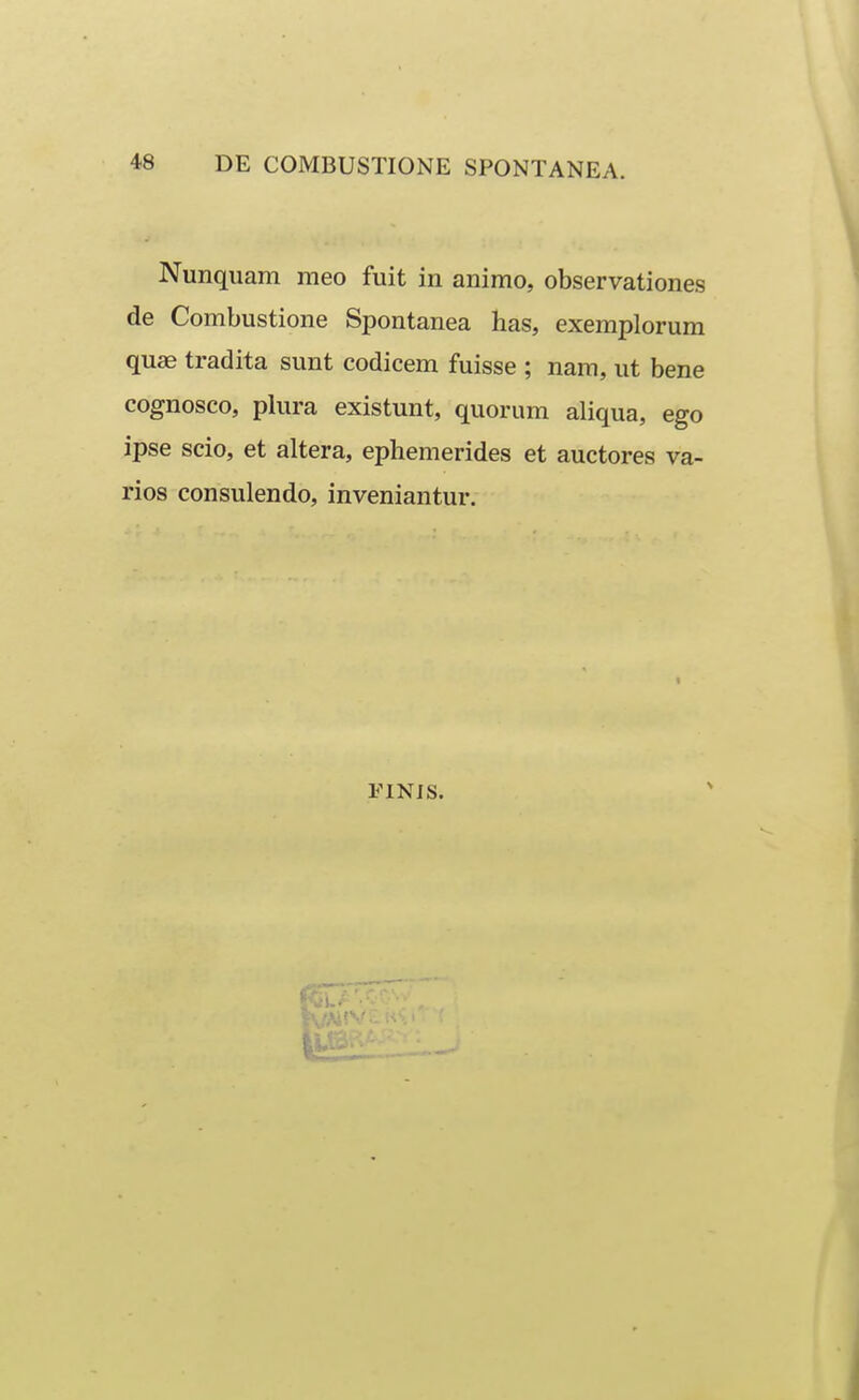 Nunquam meo fuit in animo, observationes de Combustione Spontanea has, exemplorum quae tradita sunt codicem fuisse ; nam, ut bene cognosco, plura existunt, quorum aliqua, ego ipse scio, et altera, ephemerides et auctores va- rios consulendo, inveniantur. FINJS.