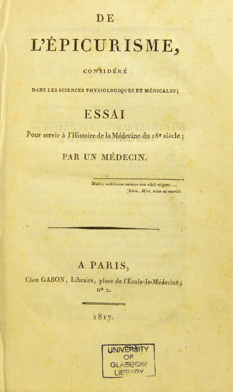 L'ÉPIGURISME, COr^IDÉRÉ ïïAHS LES SCIENCES PHYSIOLOGIQUES ET MÉDICALES J ESSAI ?our servir à l'Histoire de laMe'decine du i8o siècle 5 PAR UN MÉDECIN. Mcdici Dobilioret animot non nibil crigant..., 'JS^co, £tin. vita et mçrttf. A iPARIS<. Ches GABON, Libraire, place de l'École^de-Médecinë^ n«> 2. OF 1