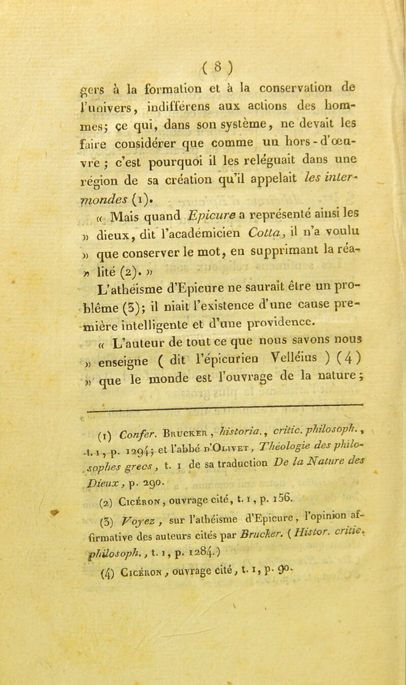 (8) ^crs à la formation et à la conservation de l'univers, indift'érens aux actions des bora- mes; çe qui, dans son système, ne devait les faire considérer que comme un hors-d'oeu- vre ; c'est pourquoi il les reléguait dans une région de sa création qu'il appelait les inLer- rnondes (i). « Mais quand Epicure a représenté ainsi les }) dieux, dit l'académicien Cotta, il n'a voulu )) que conserver le mot, en supprimant la réa- » lité (2). » L'athéisme d'Epicure ne saurait être un pro- blême (5); il niait l'existence d'une cause pre- «lière intelligente et d'une providence. « L'auteur de tout ce que nous savons nous » enseigne ( dit l'épicurica Velléius ) ( 4 ) w que le monde est l'ouvrage de la nature; (1) Confer. Bruckeiv , Jiistoria., critic. philosoph., .t. 1, p. 1294; et l'abbé n'OLiVET, Théologie des philo- sophes grecs, t. I de sa traduction De la Nature des Dieux, p. 290. (2) GicÉRON, ouvrage cité, 1.1, p. i56. (3) Vojez, sur l'athéisme d'Epicure, l'opinion af- firmative des auteurs cités par Brucker. ( Histor. critie, ■phUosoph, j 1.1, p. 1284. )
